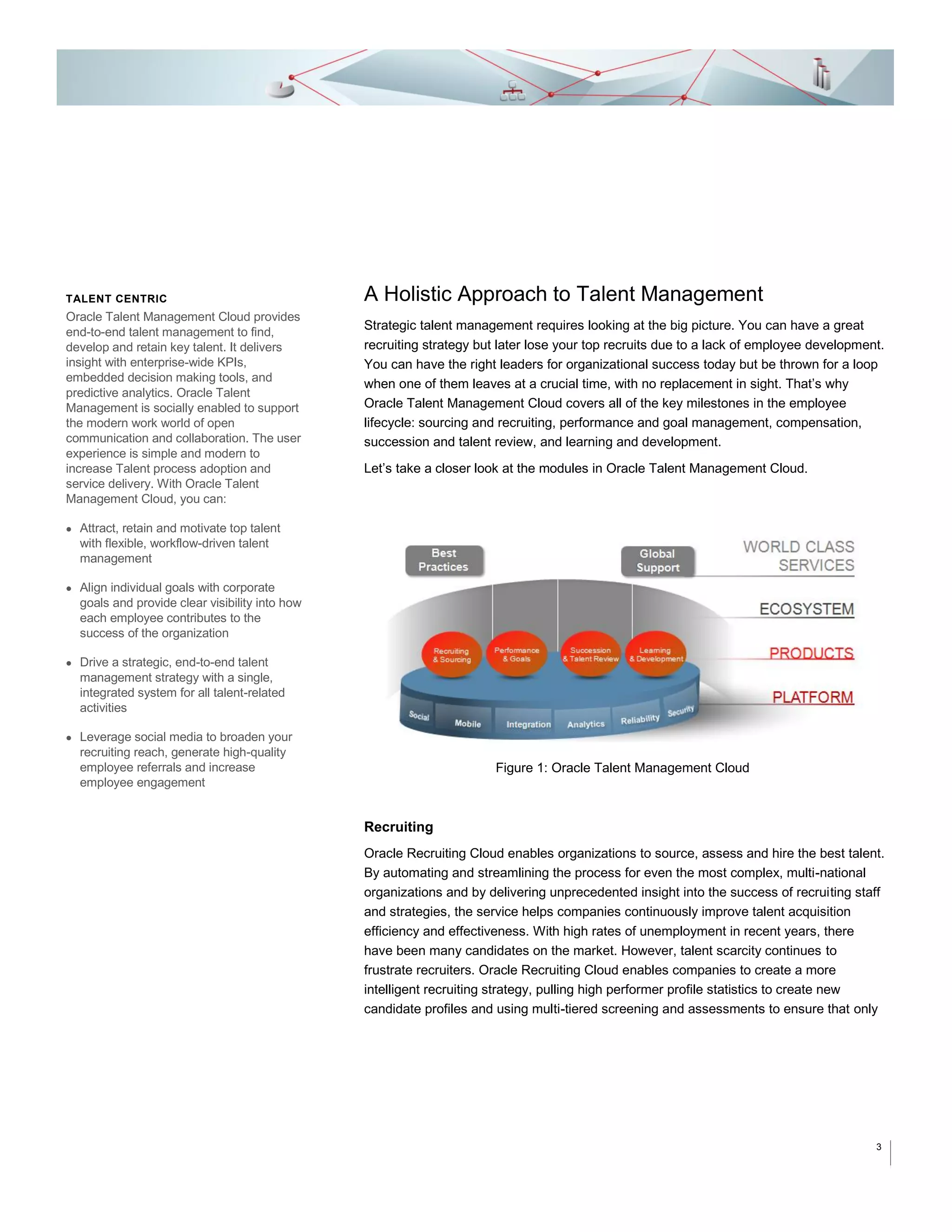 TALENT CENTRIC

Oracle Talent Management Cloud provides
end-to-end talent management to find,
develop and retain key talent. It delivers
insight with enterprise-wide KPIs,
embedded decision making tools, and
predictive analytics. Oracle Talent
Management is socially enabled to support
the modern work world of open
communication and collaboration. The user
experience is simple and modern to
increase Talent process adoption and
service delivery. With Oracle Talent
Management Cloud, you can:

A Holistic Approach to Talent Management
Strategic talent management requires looking at the big picture. You can have a great
recruiting strategy but later lose your top recruits due to a lack of employee development.
You can have the right leaders for organizational success today but be thrown for a loop
when one of them leaves at a crucial time, with no replacement in sight. That’s why
Oracle Talent Management Cloud covers all of the key milestones in the employee
lifecycle: sourcing and recruiting, performance and goal management, compensation,
succession and talent review, and learning and development.
Let’s take a closer look at the modules in Oracle Talent Management Cloud.

 Attract, retain and motivate top talent
with flexible, workflow-driven talent
management
 Align individual goals with corporate
goals and provide clear visibility into how
each employee contributes to the
success of the organization
 Drive a strategic, end-to-end talent
management strategy with a single,
integrated system for all talent-related
activities
 Leverage social media to broaden your
recruiting reach, generate high-quality
employee referrals and increase
employee engagement

Figure 1: Oracle Talent Management Cloud

Recruiting
Oracle Recruiting Cloud enables organizations to source, assess and hire the best talent.
By automating and streamlining the process for even the most complex, multi-national
organizations and by delivering unprecedented insight into the success of recruiting staff
and strategies, the service helps companies continuously improve talent acquisition
efficiency and effectiveness. With high rates of unemployment in recent years, there
have been many candidates on the market. However, talent scarcity continues to
frustrate recruiters. Oracle Recruiting Cloud enables companies to create a more
intelligent recruiting strategy, pulling high performer profile statistics to create new
candidate profiles and using multi-tiered screening and assessments to ensure that only

3

 