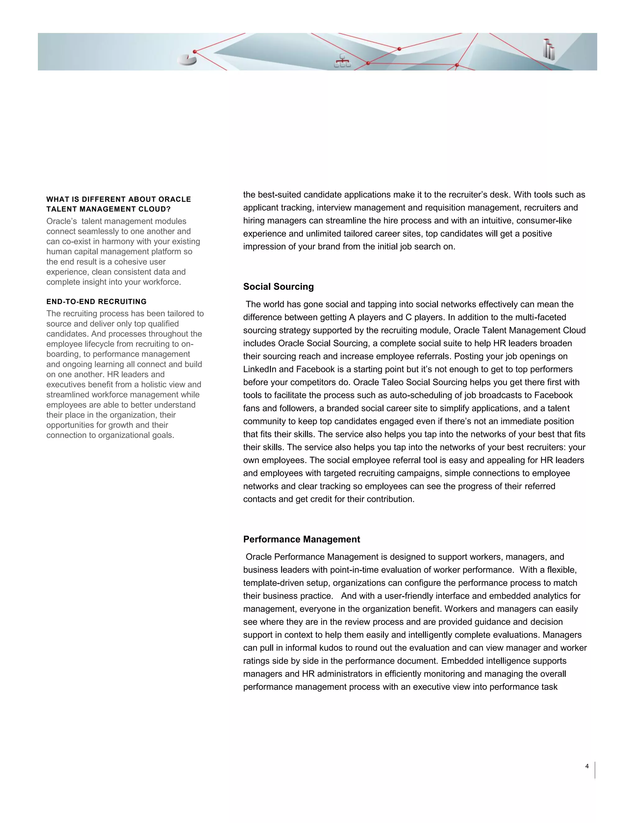 WHAT IS DIFFERENT ABOUT ORACLE
TALENT MANAGEMENT CLOUD?

Oracle’s talent management modules
connect seamlessly to one another and
can co-exist in harmony with your existing
human capital management platform so
the end result is a cohesive user
experience, clean consistent data and
complete insight into your workforce.
END-TO-END RECRUITING

The recruiting process has been tailored to
source and deliver only top qualified
candidates. And processes throughout the
employee lifecycle from recruiting to onboarding, to performance management
and ongoing learning all connect and build
on one another. HR leaders and
executives benefit from a holistic view and
streamlined workforce management while
employees are able to better understand
their place in the organization, their
opportunities for growth and their
connection to organizational goals.

the best-suited candidate applications make it to the recruiter’s desk. With tools such as
applicant tracking, interview management and requisition management, recruiters and
hiring managers can streamline the hire process and with an intuitive, consumer-like
experience and unlimited tailored career sites, top candidates will get a positive
impression of your brand from the initial job search on.

Social Sourcing
The world has gone social and tapping into social networks effectively can mean the
difference between getting A players and C players. In addition to the multi-faceted
sourcing strategy supported by the recruiting module, Oracle Talent Management Cloud
includes Oracle Social Sourcing, a complete social suite to help HR leaders broaden
their sourcing reach and increase employee referrals. Posting your job openings on
LinkedIn and Facebook is a starting point but it’s not enough to get to top performers
before your competitors do. Oracle Taleo Social Sourcing helps you get there first with
tools to facilitate the process such as auto-scheduling of job broadcasts to Facebook
fans and followers, a branded social career site to simplify applications, and a talent
community to keep top candidates engaged even if there’s not an immediate position
that fits their skills. The service also helps you tap into the networks of your best that fits
their skills. The service also helps you tap into the networks of your best recruiters: your
own employees. The social employee referral tool is easy and appealing for HR leaders
and employees with targeted recruiting campaigns, simple connections to employee
networks and clear tracking so employees can see the progress of their referred
contacts and get credit for their contribution.

Performance Management
Oracle Performance Management is designed to support workers, managers, and
business leaders with point-in-time evaluation of worker performance. With a flexible,
template-driven setup, organizations can configure the performance process to match
their business practice. And with a user-friendly interface and embedded analytics for
management, everyone in the organization benefit. Workers and managers can easily
see where they are in the review process and are provided guidance and decision
support in context to help them easily and intelligently complete evaluations. Managers
can pull in informal kudos to round out the evaluation and can view manager and worker
ratings side by side in the performance document. Embedded intelligence supports
managers and HR administrators in efficiently monitoring and managing the overall
performance management process with an executive view into performance task

4

 