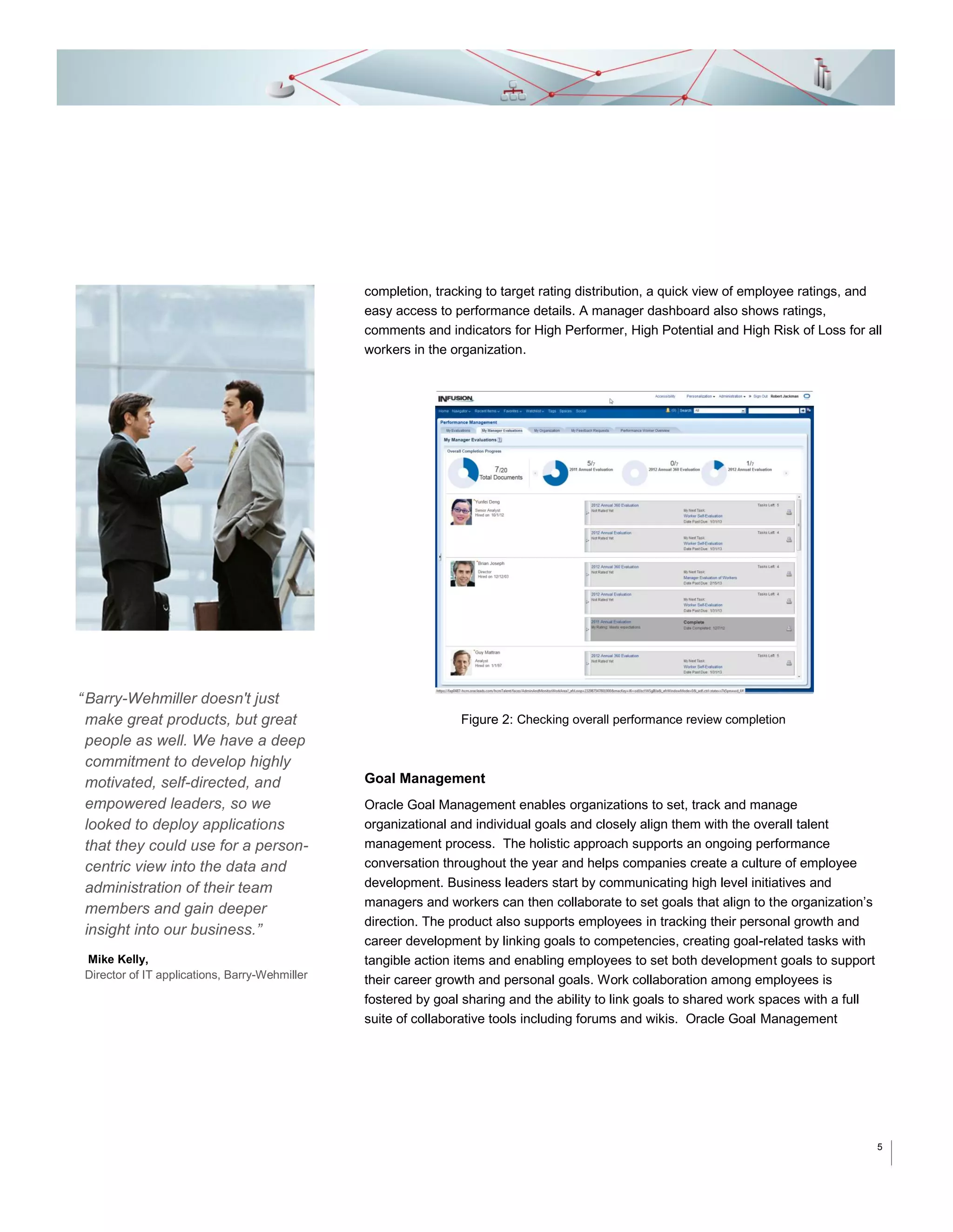 completion, tracking to target rating distribution, a quick view of employee ratings, and
easy access to performance details. A manager dashboard also shows ratings,
comments and indicators for High Performer, High Potential and High Risk of Loss for all
workers in the organization.

“ Barry-Wehmiller doesn't just
make great products, but great
people as well. We have a deep
commitment to develop highly
motivated, self-directed, and
empowered leaders, so we
looked to deploy applications
that they could use for a personcentric view into the data and
administration of their team
members and gain deeper
insight into our business.”
Mike Kelly,
Director of IT applications, Barry-Wehmiller

Figure 2: Checking overall performance review completion

Goal Management
Oracle Goal Management enables organizations to set, track and manage
organizational and individual goals and closely align them with the overall talent
management process. The holistic approach supports an ongoing performance
conversation throughout the year and helps companies create a culture of employee
development. Business leaders start by communicating high level initiatives and
managers and workers can then collaborate to set goals that align to the organization’s
direction. The product also supports employees in tracking their personal growth and
career development by linking goals to competencies, creating goal-related tasks with
tangible action items and enabling employees to set both development goals to support
their career growth and personal goals. Work collaboration among employees is
fostered by goal sharing and the ability to link goals to shared work spaces with a full
suite of collaborative tools including forums and wikis. Oracle Goal Management

5

 