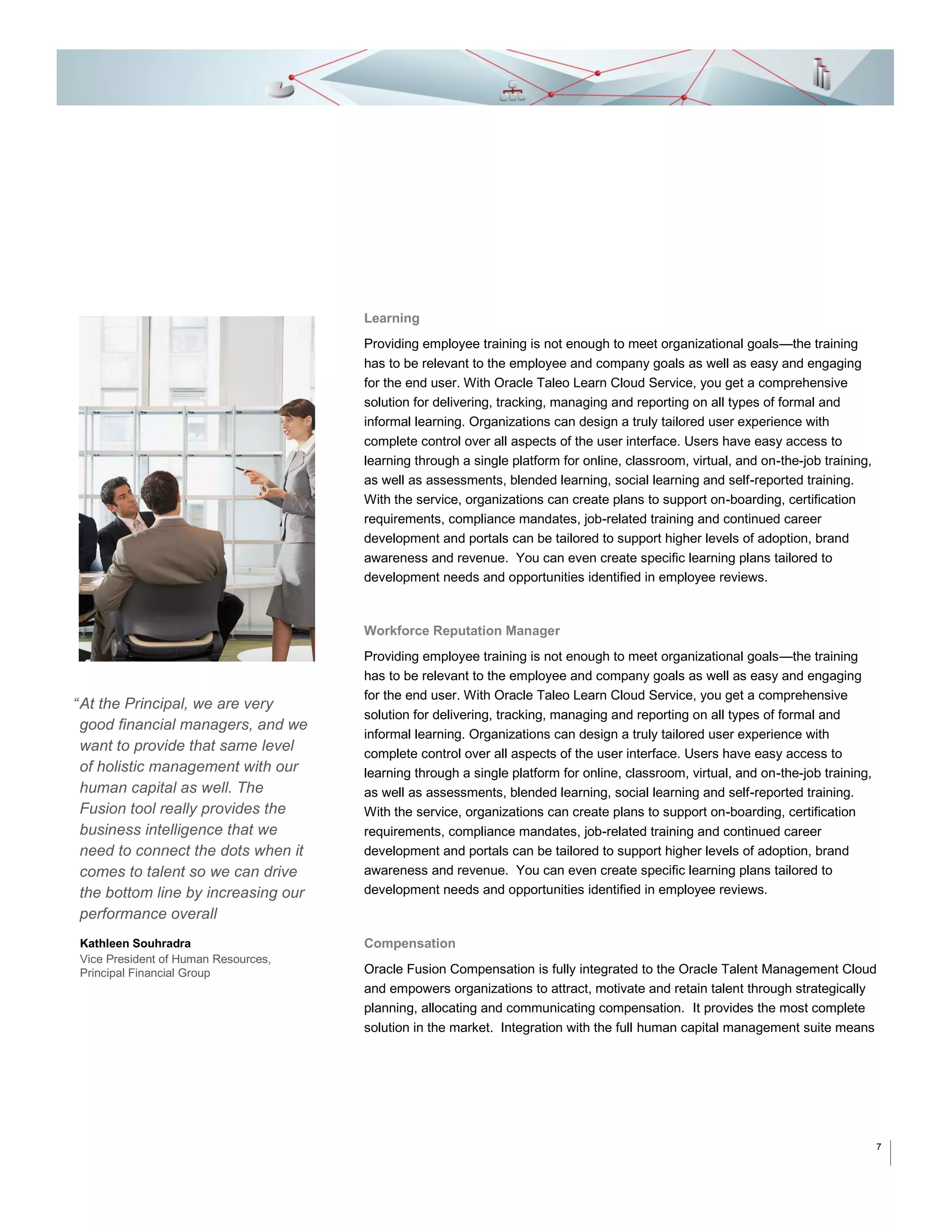 Learning
Providing employee training is not enough to meet organizational goals—the training
has to be relevant to the employee and company goals as well as easy and engaging
for the end user. With Oracle Taleo Learn Cloud Service, you get a comprehensive
solution for delivering, tracking, managing and reporting on all types of formal and
informal learning. Organizations can design a truly tailored user experience with
complete control over all aspects of the user interface. Users have easy access to
learning through a single platform for online, classroom, virtual, and on-the-job training,
as well as assessments, blended learning, social learning and self-reported training.
With the service, organizations can create plans to support on-boarding, certification
requirements, compliance mandates, job-related training and continued career
development and portals can be tailored to support higher levels of adoption, brand
awareness and revenue. You can even create specific learning plans tailored to
development needs and opportunities identified in employee reviews.

Workforce Reputation Manager

“ At the Principal, we are very
good financial managers, and we
want to provide that same level
of holistic management with our
human capital as well. The
Fusion tool really provides the
business intelligence that we
need to connect the dots when it
comes to talent so we can drive
the bottom line by increasing our
performance overall
Kathleen Souhradra
Vice President of Human Resources,
Principal Financial Group

Providing employee training is not enough to meet organizational goals—the training
has to be relevant to the employee and company goals as well as easy and engaging
for the end user. With Oracle Taleo Learn Cloud Service, you get a comprehensive
solution for delivering, tracking, managing and reporting on all types of formal and
informal learning. Organizations can design a truly tailored user experience with
complete control over all aspects of the user interface. Users have easy access to
learning through a single platform for online, classroom, virtual, and on-the-job training,
as well as assessments, blended learning, social learning and self-reported training.
With the service, organizations can create plans to support on-boarding, certification
requirements, compliance mandates, job-related training and continued career
development and portals can be tailored to support higher levels of adoption, brand
awareness and revenue. You can even create specific learning plans tailored to
development needs and opportunities identified in employee reviews.

Compensation
Oracle Fusion Compensation is fully integrated to the Oracle Talent Management Cloud
and empowers organizations to attract, motivate and retain talent through strategically
planning, allocating and communicating compensation. It provides the most complete
solution in the market. Integration with the full human capital management suite means

7

 