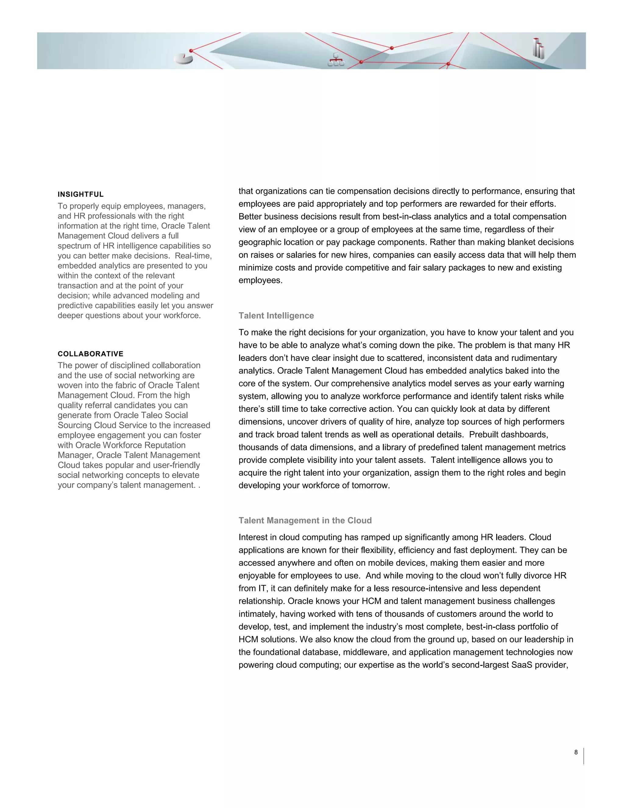 INSIGHTFUL

To properly equip employees, managers,
and HR professionals with the right
information at the right time, Oracle Talent
Management Cloud delivers a full
spectrum of HR intelligence capabilities so
you can better make decisions. Real-time,
embedded analytics are presented to you
within the context of the relevant
transaction and at the point of your
decision; while advanced modeling and
predictive capabilities easily let you answer
deeper questions about your workforce.

COLLABORATIVE

The power of disciplined collaboration

and the use of social networking are
woven into the fabric of Oracle Talent
Management Cloud. From the high
quality referral candidates you can
generate from Oracle Taleo Social
Sourcing Cloud Service to the increased
employee engagement you can foster
with Oracle Workforce Reputation
Manager, Oracle Talent Management
Cloud takes popular and user-friendly
social networking concepts to elevate
your company’s talent management. .

that organizations can tie compensation decisions directly to performance, ensuring that
employees are paid appropriately and top performers are rewarded for their efforts.
Better business decisions result from best-in-class analytics and a total compensation
view of an employee or a group of employees at the same time, regardless of their
geographic location or pay package components. Rather than making blanket decisions
on raises or salaries for new hires, companies can easily access data that will help them
minimize costs and provide competitive and fair salary packages to new and existing
employees.

Talent Intelligence
To make the right decisions for your organization, you have to know your talent and you
have to be able to analyze what’s coming down the pike. The problem is that many HR
leaders don’t have clear insight due to scattered, inconsistent data and rudimentary
analytics. Oracle Talent Management Cloud has embedded analytics baked into the
core of the system. Our comprehensive analytics model serves as your early warning
system, allowing you to analyze workforce performance and identify talent risks while
there’s still time to take corrective action. You can quickly look at data by different
dimensions, uncover drivers of quality of hire, analyze top sources of high performers
and track broad talent trends as well as operational details. Prebuilt dashboards,
thousands of data dimensions, and a library of predefined talent management metrics
provide complete visibility into your talent assets. Talent intelligence allows you to
acquire the right talent into your organization, assign them to the right roles and begin
developing your workforce of tomorrow.

Talent Management in the Cloud
Interest in cloud computing has ramped up significantly among HR leaders. Cloud
applications are known for their flexibility, efficiency and fast deployment. They can be
accessed anywhere and often on mobile devices, making them easier and more
enjoyable for employees to use. And while moving to the cloud won’t fully divorce HR
from IT, it can definitely make for a less resource-intensive and less dependent
relationship. Oracle knows your HCM and talent management business challenges
intimately, having worked with tens of thousands of customers around the world to
develop, test, and implement the industry’s most complete, best-in-class portfolio of
HCM solutions. We also know the cloud from the ground up, based on our leadership in
the foundational database, middleware, and application management technologies now
powering cloud computing; our expertise as the world’s second-largest SaaS provider,

8

 