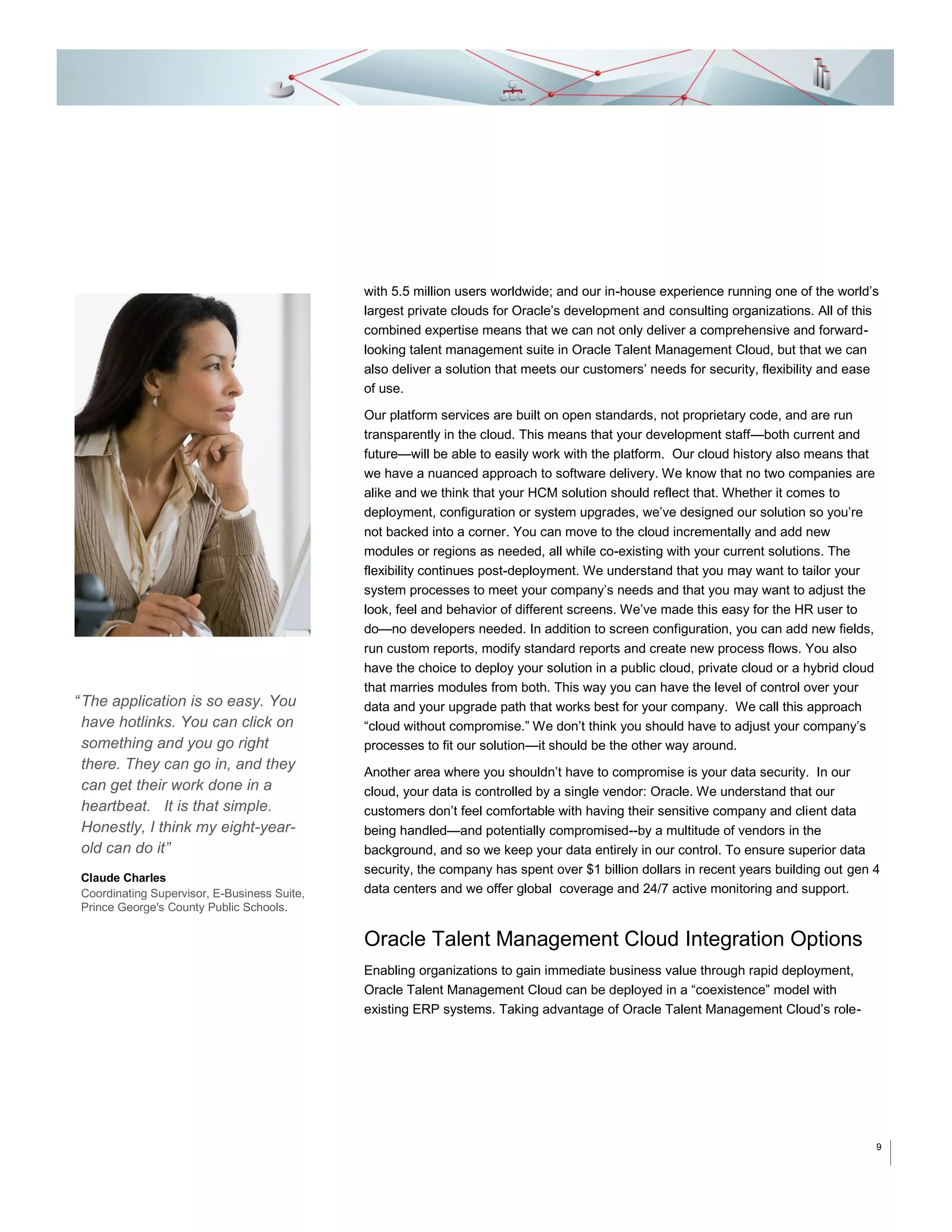with 5.5 million users worldwide; and our in-house experience running one of the world’s
largest private clouds for Oracle’s development and consulting organizations. All of this
combined expertise means that we can not only deliver a comprehensive and forwardlooking talent management suite in Oracle Talent Management Cloud, but that we can
also deliver a solution that meets our customers’ needs for security, flexibility and ease
of use.

“ The application is so easy. You
have hotlinks. You can click on
something and you go right
there. They can go in, and they
can get their work done in a
heartbeat. It is that simple.
Honestly, I think my eight-yearold can do it”
Claude Charles
Coordinating Supervisor, E-Business Suite,
Prince George's County Public Schools.

Our platform services are built on open standards, not proprietary code, and are run
transparently in the cloud. This means that your development staff—both current and
future—will be able to easily work with the platform. Our cloud history also means that
we have a nuanced approach to software delivery. We know that no two companies are
alike and we think that your HCM solution should reflect that. Whether it comes to
deployment, configuration or system upgrades, we’ve designed our solution so you’re
not backed into a corner. You can move to the cloud incrementally and add new
modules or regions as needed, all while co-existing with your current solutions. The
flexibility continues post-deployment. We understand that you may want to tailor your
system processes to meet your company’s needs and that you may want to adjust the
look, feel and behavior of different screens. We’ve made this easy for the HR user to
do—no developers needed. In addition to screen configuration, you can add new fields,
run custom reports, modify standard reports and create new process flows. You also
have the choice to deploy your solution in a public cloud, private cloud or a hybrid cloud
that marries modules from both. This way you can have the level of control over your
data and your upgrade path that works best for your company. We call this approach
“cloud without compromise.” We don’t think you should have to adjust your company’s
processes to fit our solution—it should be the other way around.
Another area where you shouldn’t have to compromise is your data security. In our
cloud, your data is controlled by a single vendor: Oracle. We understand that our
customers don’t feel comfortable with having their sensitive company and client data
being handled—and potentially compromised--by a multitude of vendors in the
background, and so we keep your data entirely in our control. To ensure superior data
security, the company has spent over $1 billion dollars in recent years building out gen 4
data centers and we offer global coverage and 24/7 active monitoring and support.

Oracle Talent Management Cloud Integration Options
Enabling organizations to gain immediate business value through rapid deployment,
Oracle Talent Management Cloud can be deployed in a “coexistence” model with
existing ERP systems. Taking advantage of Oracle Talent Management Cloud’s role-

9

 