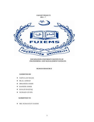 (GROUP PROJECT)
                        BBA - 7




             FOUNDATION UNIVERSITY INSTITUTE OF
            ENGINEERING AND MANAGEMENT SCIENCES



                    HUMAN RESOURCE


  SUBMITTED BY

 SAIFULLAH MALIK
 BILAL AHMAD
 IBRAHEEM ANSER
 RAHEEM ANSER
 KHALID RAZZAQ
 HUSSAIN UD DIN


 SUBMITTED TO


 MR. HUMAYOUN NAEEM




                              1
 