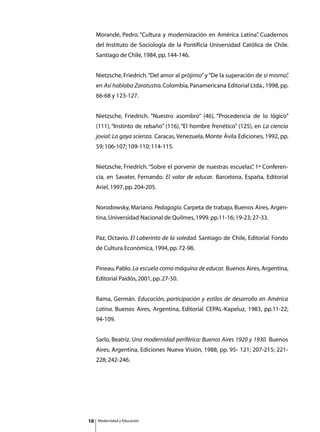 Morandé, Pedro. “Cultura y modernización en América Latina” Cuadernos
                                                               .
     del Instituto de Sociología de la Pontificia Universidad Católica de Chile.
     Santiago de Chile, 1984, pp. 144-146.


     Nietzsche, Friedrich. “Del amor al prójimo” y “De la superación de sí mismo”
                                                                                ,
     en Así hablaba Zaratustra. Colombia, Panamericana Editorial Ltda., 1998, pp.
     66-68 y 123-127.


     Nietzsche, Friedrich. “Nuestro asombro” (46), “Procedencia de lo lógico”
     (111), “Instinto de rebaño” (116), “El hombre frenético” (125), en La ciencia
     jovial: La gaya scienza. Caracas, Venezuela, Monte Ávila Ediciones, 1992, pp.
     59; 106-107; 109-110; 114-115.


     Nietzsche, Friedrich. “Sobre el porvenir de nuestras escuelas” 1ª Conferen-
                                                                  ,
     cia, en Savater, Fernando. El valor de educar. Barcelona, España, Editorial
     Ariel, 1997, pp. 204-205.


     Norodowsky, Mariano. Pedagogía. Carpeta de trabajo, Buenos Aires, Argen-
     tina, Universidad Nacional de Quilmes, 1999. pp.11-16; 19-23; 27-33.


     Paz, Octavio. El Laberinto de la soledad. Santiago de Chile, Editorial Fondo
     de Cultura Económica, 1994, pp. 72-98.


     Pineau, Pablo. La escuela como máquina de educar. Buenos Aires, Argentina,
     Editorial Paidós, 2001, pp. 27-50.


     Rama, Germán. Educación, participación y estilos de desarrollo en América
     Latina. Buenos Aires, Argentina, Editorial CEPAL-Kapeluz, 1983, pp.11-22;
     94-109.


     Sarlo, Beatriz. Una modernidad periférica: Buenos Aires 1920 y 1930. Buenos
     Aires, Argentina, Ediciones Nueva Visión, 1988, pp. 95- 121; 207-215; 221-
     228; 242-246.




10   Modernidad y Educación
 
