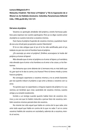 Lectura Obligatoria Nº 4
Nietzsche, Friedrich. “Del Amor al Prójimo” y “De la Superación de sí
Mismo” en Así Hablaba Zaratustra. Colombia, Panamericana Editorial
     ,
Ltda., 1998, pp.66-68 y 123-127.



Del amor al prójimo
	   Vosotros os apretujáis alrededor del prójimo y tenéis hermosas pala-
bras para expresar ese vuestro apretujaros. Pero yo os digo: vuestro amor
al prójimo es vuestro mal amor a vosotros mismos.
	   Huís hacia el prójimo huyendo de vosotros mismos y quisiérais hacer
de eso una virtud: pero yo penetro vuestro “desinterés”
                                                      .
	   El tú es más antiguo que el yo; el tú ha sido santificado, pero el yo,
todavía no: por eso corre el hombre hacia el prójimo.
	   ¿Os aconsejo yo amor al prójimo? ¡Prefiero aconsejaros la huida del
prójimo y el amor al lejano!
	   Más elevado que el amor al prójimo es el amor al lejano y al venidero;
más elevado que el amor a los hombres es el amor a las cosas y a los fan-
tasmas.
	   Ese fantasma que corre delante de tí, hermano mío, es más bello que
tú; ¿por qué no le das tu carne y tus huesos? Pero tú tienes miedo y corres
hacia tu prójimo.
	   No conseguís soportaros a vosotros mismos y no os amáis bastante:
por eso queréis inducir al prójimo a que ame y doraos a vosotros con su
error.
	   Yo quisiera que no soportáseis a ninguna especie de prójimo ni a sus
vecinos; así tendríais que crear, sacándolo de vosotros mismos, vuestro
amigo y su corazón exuberante.
	   Invitáis a un testigo cuando queréis hablar bien de vosotros mis-
mos; y una vez que lo habéis inducido a pensar bien de vosotros, tam-
bién vosotros mismos pensáis bien de vosotros.
	   No miente tan sólo aquel que habla en contra de lo que sabe, sino
ante todo aquel que habla en contra de lo que no sabe. Y así es como
vosotros habláis de vosotros en sociedad y además de a vosotros, men-
tís al vecino.




                                                          Sólo uso con fines educativos   101
 