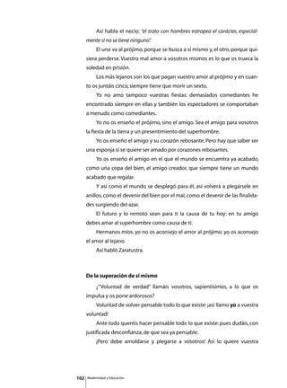 Así habla el necio: “el trato con hombres estropea el carácter, especial-
      mente si no se tiene ninguno”
                                  .
      	        El uno va al prójimo, porque se busca a sí mismo y, el otro, porque qui-
      siera perderse. Vuestro mal amor a vosotros mismos es lo que os trueca la
      soledad en prisión.
      	        Los más lejanos son los que pagan vuestro amor al prójimo y en cuan-
      to os juntáis cinco, siempre tiene que morir un sexto.
      	        Yo no amo tampoco vuestras fiestas: demasiados comediantes he
      encontrado siempre en ellas y también los espectadores se comportaban
      a menudo como comediantes.
      	        Yo no os enseño el prójimo, sino el amigo. Sea el amigo para vosotros
      la fiesta de la tierra y un presentimiento del superhombre.
      	        Yo os enseño el amigo y su corazón rebosante. Pero hay que saber ser
      una esponja si se quiere ser amado por corazones rebosantes.
      	        Yo os enseño el amigo en el que el mundo se encuentra ya acabado,
      como una copa del bien, el amigo creador, que siempre tiene un mundo
      acabado que regalar.
      	        Y así como el mundo se desplegó para él, así volverá a plegársele en
      anillos, como el devenir del bien por el mal, como el devenir de las finalida-
      des surgiendo del azar.
      	        El futuro y lo remoto sean para tí la causa de tu hoy: en tu amigo
      debes amar al superhombre como causa de tí.
      	        Hermanos míos, yo no os aconsejo el amor al prójimo: yo os aconsejo
      el amor al lejano.
      	        Así habló Zaratustra.



      De la superación de sí mismo
      	        ¿“Voluntad de verdad” llamáis vosotros, sapientísimos, a lo que os
      impulsa y os pone ardorosos?
      	        Voluntad de volver pensable todo lo que existe: ¡así llamo yo a vuestra
      voluntad!
      	        Ante todo queréis hacer pensable todo lo que existe: pues dudáis, con
      justificada desconfianza, de que sea ya pensable.
      	        ¡Pero debe amoldarse y plegarse a vosotros! Así lo quiere vuestra




102       Modernidad y Educación
 