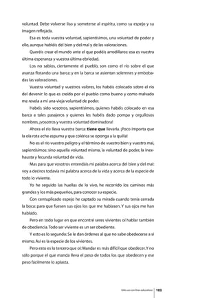 voluntad. Debe volverse liso y someterse al espíritu, como su espejo y su
imagen reflejada.
	   Esa es toda vuestra voluntad, sapientísimos, una voluntad de poder y
ello, aunque habléis del bien y del mal y de las valoraciones.
	   Queréis crear el mundo ante el que podéis arrodillaros: esa es vuestra
última esperanza y vuestra última ebriedad.
	   Los no sabios, ciertamente el pueblo, son como el río sobre el que
avanza flotando una barca: y en la barca se asientan solemnes y emboba-
das las valoraciones.
	   Vuestra voluntad y vuestros valores, los habéis colocado sobre el río
del devenir: lo que es creído por el pueblo como bueno y como malvado
me revela a mí una vieja voluntad de poder.
	   Habéis sido vosotros, sapientísimos, quienes habéis colocado en esa
barca a tales pasajeros y quienes les habéis dado pompa y orgullosos
nombres, ¡vosotros y vuestra voluntad dominadora!
	   Ahora el río lleva vuestra barca: tiene que llevarla. ¡Poco importa que
la ola rota eche espuma y que colérica se oponga a la quilla!
	   No es el río vuestro peligro y el término de vuestro bien y vuestro mal,
sapientísimos: sino aquella voluntad misma, la voluntad de poder, la inex-
hausta y fecunda voluntad de vida.
	   Mas para que vosotros entendáis mi palabra acerca del bien y del mal:
voy a deciros todavía mi palabra acerca de la vida y acerca de la especie de
todo lo viviente.
	   Yo he seguido las huellas de lo vivo, he recorrido los caminos más
grandes y los más pequeños, para conocer su especie.
	   Con centuplicado espejo he captado su mirada cuando tenía cerrada
la boca: para que fuesen sus ojos los que me hablasen. Y sus ojos me han
hablado.
	   Pero en todo lugar en que encontré seres vivientes oí hablar también
de obediencia. Todo ser viviente es un ser obediente.
	   Y esto es lo segundo: Se le dan órdenes al que no sabe obedecerse a sí
mismo. Así es la especie de los vivientes.
	   Pero esto es lo tercero que oí: Mandar es más difícil que obedecer. Y no
sólo porque el que manda lleva el peso de todos los que obedecen y ese
peso fácilmente lo aplasta.




                                                          Sólo uso con fines educativos   103
 
