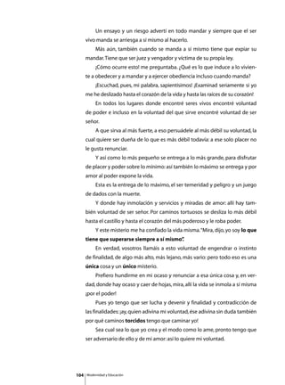 Un ensayo y un riesgo advertí en todo mandar y siempre que el ser
      vivo manda se arriesga a sí mismo al hacerlo.
      	        Más aún, también cuando se manda a sí mismo tiene que expiar su
      mandar. Tiene que ser juez y vengador y víctima de su propia ley.
      	        ¡Cómo ocurre esto! me preguntaba. ¿Qué es lo que induce a lo vivien-
      te a obedecer y a mandar y a ejercer obediencia incluso cuando manda?
      	        ¡Escuchad, pues, mi palabra, sapientísimos! ¡Examinad seriamente si yo
      me he deslizado hasta el corazón de la vida y hasta las raíces de su corazón!
      	        En todos los lugares donde encontré seres vivos encontré voluntad
      de poder e incluso en la voluntad del que sirve encontré voluntad de ser
      señor.
      	        A que sirva al más fuerte, a eso persuádele al más débil su voluntad, la
      cual quiere ser dueña de lo que es más débil todavía: a ese solo placer no
      le gusta renunciar.
      	        Y así como lo más pequeño se entrega a lo más grande, para disfrutar
      de placer y poder sobre lo mínimo: así también lo máximo se entrega y por
      amor al poder expone la vida.
      	        Esta es la entrega de lo máximo, el ser temeridad y peligro y un juego
      de dados con la muerte.
      	        Y donde hay inmolación y servicios y miradas de amor: allí hay tam-
      bién voluntad de ser señor. Por caminos tortuosos se desliza lo más débil
      hasta el castillo y hasta el corazón del más poderoso y le roba poder.
      	        Y este misterio me ha confiado la vida misma. “Mira, dijo, yo soy lo que
      tiene que superarse siempre a sí mismo”
                                            .
      	        En verdad, vosotros llamáis a esto voluntad de engendrar o instinto
      de finalidad, de algo más alto, más lejano, más vario: pero todo eso es una
      única cosa y un único misterio.
      	        Prefiero hundirme en mi ocaso y renunciar a esa única cosa y, en ver-
      dad, donde hay ocaso y caer de hojas, mira, allí la vida se inmola a sí misma
      ¡por el poder!
      	        Pues yo tengo que ser lucha y devenir y finalidad y contradicción de
      las finalidades: ¡ay, quien adivina mi voluntad, ése adivina sin duda también
      por qué caminos torcidos tengo que caminar yo!
      	        Sea cual sea lo que yo crea y el modo como lo ame, pronto tengo que
      ser adversario de ello y de mi amor: así lo quiere mi voluntad.




104       Modernidad y Educación
 