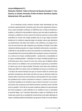 Lectura Obligatoria Nº 5
Nietzsche, Friedrich. “Sobre el Porvenir de Nuestras Escuelas” 1ª Con-
                                                             ,
ferencia, en Savater, Fernando. El Valor de Educar. Barcelona, España,
Editorial Ariel, 1997, pp. 204-205.




	   En el momento actual, nuestras escuelas están dominadas por dos
corrientes aparentemente contrarias, pero de acción igualmente destruc-
tiva, y cuyos resultados confluyen, en definitiva: por un lado, la tendencia a
ampliar y a difundir lo más posible la cultura y, por otro lado, la tendencia a
restringir y a debilitar la misma cultura. Por diversas razones, la cultura debe
extenderse al círculo más amplio posible; esto es lo que exige la primera
tendencia. En cambio, la segunda exige a la propia cultura que abandone
sus pretensiones más altas, más nobles y más sublimes, y se ponga al ser-
vicio de otra forma de vida cualquiera, por ejemplo, el Estado. Creo haber
notado de dónde procede con mayor claridad la exhortación a extender y
a difundir lo más posible la cultura. Esa extensión va contenida en los dog-
mas preferidos de la economía política de esta época nuestra. Conocimien-
to y cultura en la mayor cantidad posible —producción y necesidades en
la mayor cantidad posible— felicidad en la mayor cantidad posible: ésa es
la fórmula, poco más o menos. En este caso vemos que el objetivo último
de la cultura es la utilidad o, más concretamente, la ganancia, un beneficio
en dinero que sea el mayor posible. Tomando como base esta tendencia,
habría que definir la cultura como la habilidad con la que se mantiene uno
“a la altura de nuestro tiempo” con que se conocen todos los caminos que
                              ,
permiten enriquecerse del modo más fácil, con que se dominan todos los
medios útiles al comercio entre hombres y entre pueblos. Por eso, el autén-
tico problema de la cultura consistiría en educar a cuantos más hombres
“corrientes” posibles, en el sentido en que se llama “corriente” a una mone-
da. Cuanto más numerosos sean dichos hombres corrientes, tanto más feliz
será un pueblo. Y el fin de las escuelas modernas deberá ser precisamente
ése: hacer progresar a cada individuo en la medida en que su naturaleza
le permite llegar a ser “corriente” desarrollar a todos los individuos de tal
                                  ,
modo que a partir de su cantidad de conocimiento y de saber obtengan la
mayor cantidad posible de felicidad y de ganancia. Todo el mundo deberá




                                                            Sólo uso con fines educativos   107
 