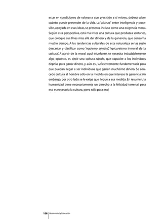 estar en condiciones de valorarse con precisión a sí mismo, deberá saber
      cuánto puede pretender de la vida. La “alianza” entre inteligencia y pose-
      sión, apoyada en esas ideas, se presenta incluso como una exigencia moral.
      Según esta perspectiva, está mal vista una cultura que produzca solitarios,
      que coloque sus fines más allá del dinero y de la ganancia, que consuma
      mucho tiempo. A las tendencias culturales de esta naturaleza se las suele
      descartar y clasificar como “egoísmo selecto” “epicureísmo inmoral de la
                                                  ,
      cultura” A partir de la moral aquí triunfante, se necesita indudablemente
             .
      algo opuesto, es decir una cultura rápida, que capacite a los individuos
      deprisa para ganar dinero, y, aún así, suficientemente fundamentada para
      que puedan llegar a ser individuos que ganen muchísimo dinero. Se con-
      cede cultura al hombre sólo en la medida en que interese la ganancia; sin
      embargo, por otro lado se le exige que llegue a esa medida. En resumen, la
      humanidad tiene necesariamente un derecho a la felicidad terrenal: para
      eso es necesaria la cultura, ¡pero sólo para eso!




108   Modernidad y Educación
 