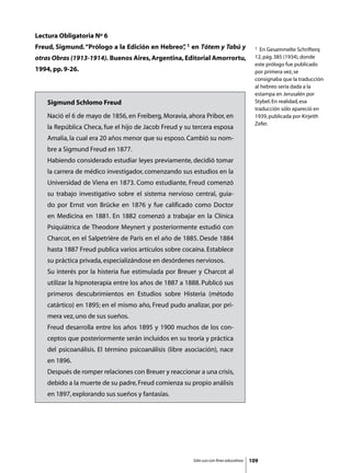 Lectura Obligatoria Nº 6
Freud, Sigmund. “Prólogo a la Edición en Hebreo” 1 en Tótem y Tabú y
                                               ,                                           1  En Gesammelte Schrifterq
otras Obras (1913-1914). Buenos Aires, Argentina, Editorial Amorrortu,                     12, pág. 385 (1934), donde
                                                                                           este prólogo fue publicado
1994, pp. 9-26.                                                                            por primera vez, se
                                                                                           consignaba que la traducción
                                                                                           al hebreo sería dada a la
                                                                                           estampa en Jerusalén por
    Sigmund Schlomo Freud                                                                  Stybel. En realidad, esa
                                                                                           traducción sólo apareció en
    Nació el 6 de mayo de 1856, en Freiberg, Moravia, ahora Pribor, en                     1939, publicada por Kirjeith
                                                                                           Zefer.
    la República Checa, fue el hijo de Jacob Freud y su tercera esposa
    Amalia, la cual era 20 años menor que su esposo. Cambió su nom-
    bre a Sigmund Freud en 1877.
    Habiendo considerado estudiar leyes previamente, decidió tomar
    la carrera de médico investigador, comenzando sus estudios en la
    Universidad de Viena en 1873. Como estudiante, Freud comenzó
    su trabajo investigativo sobre el sistema nervioso central, guia-
    do por Ernst von Brücke en 1876 y fue calificado como Doctor
    en Medicina en 1881. En 1882 comenzó a trabajar en la Clínica
    Psiquiátrica de Theodore Meynert y posteriormente estudió con
    Charcot, en el Salpetrière de París en el año de 1885. Desde 1884
    hasta 1887 Freud publica varios artículos sobre cocaína. Establece
    su práctica privada, especializándose en desórdenes nerviosos.
    Su interés por la histeria fue estimulada por Breuer y Charcot al
    utilizar la hipnoterapia entre los años de 1887 a 1888. Publicó sus
    primeros descubrimientos en Estudios sobre Histeria (método
    catártico) en 1895; en el mismo año, Freud pudo analizar, por pri-
    mera vez, uno de sus sueños.
    Freud desarrolla entre los años 1895 y 1900 muchos de los con-
    ceptos que posteriormente serán incluidos en su teoría y práctica
    del psicoanálisis. El término psicoanálisis (libre asociación), nace
    en 1896.
    Después de romper relaciones con Breuer y reaccionar a una crisis,
    debido a la muerte de su padre, Freud comienza su propio análisis
    en 1897, explorando sus sueños y fantasías.




                                                         Sólo uso con fines educativos   109
 