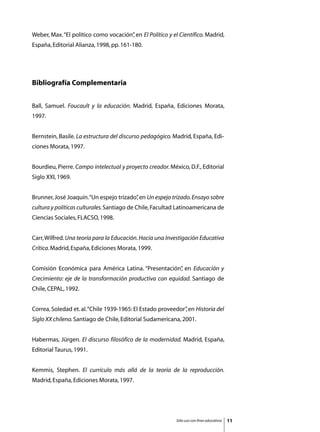 Weber, Max. “El político como vocación” en El Político y el Científico. Madrid,
                                      ,
España, Editorial Alianza, 1998, pp. 161-180.




Bibliografía Complementaria


Ball, Samuel. Foucault y la educación. Madrid, España, Ediciones Morata,
1997.


Bernstein, Basile. La estructura del discurso pedagógico. Madrid, España, Edi-
ciones Morata, 1997.


Bourdieu, Pierre. Campo intelectual y proyecto creador. México, D.F., Editorial
Siglo XXI, 1969.


Brunner, José Joaquín. “Un espejo trizado” en Un espejo trizado. Ensayo sobre
                                         ,
cultura y políticas culturales. Santiago de Chile, Facultad Latinoamericana de
Ciencias Sociales, FLACSO, 1998.


Carr, Wilfred. Una teoría para la Educación. Hacia una Investigación Educativa
Crítica. Madrid, España, Ediciones Morata, 1999.


Comisión Económica para América Latina. “Presentación” en Educación y
                                                     ,
Crecimiento: eje de la transformación productiva con equidad. Santiago de
Chile, CEPAL, 1992.


Correa, Soledad et. al. “Chile 1939-1965: El Estado proveedor” en Historia del
                                                             ,
Siglo XX chileno. Santiago de Chile, Editorial Sudamericana, 2001.


Habermas, Jürgen. El discurso filosófico de la modernidad. Madrid, España,
Editorial Taurus, 1991.


Kemmis, Stephen. El currículo más allá de la teoría de la reproducción.
Madrid, España, Ediciones Morata, 1997.




                                                           Sólo uso con fines educativos   11
 