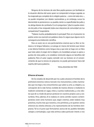 Ninguno de los lectores de este libro podrá ponerse con facilidad en
      la situación afectiva del autor, quien no comprende la lengua sagrada, se
      ha enajenado por completo de la religión paterna —como de toda otra—,
      no puede simpatizar con ideales nacionalistas y, sin embargo, nunca ha
      desmentido la pertenencia a su pueblo, siente su especificidad de judío y
      no abriga deseos de cambiarla. Si se le preguntara: “¿Qué te queda enton-
      ces de judío, si has resignado todas esas relaciones de comunidad con tus
      compatriotas?” respondería:
                   ,
      	        “Todavía mucho, probablemente lo principal” Pero en el presente no
                                                         .
      podría verter eso esencial con palabras claras. Es seguro que alguna vez lo
      conseguirá una intelección científica.
      	        Para un autor así, es una particularísima vivencia que su libro se tra-
      duzca a la lengua hebraica y se ponga en manos de lectores que tienen
      a ese idioma histórico como lengua viva; y que esto se haga con un libro
      que trata sobre el origen de la religión y la moralidad, aunque es ajeno a
      puntos de vista judíos y no establece restricción alguna en beneficio del
      judaísmo. Pero el autor espera coincidir con sus lectores en el conven-
      cimiento de que la ciencia sin prejuicios no puede permanecer fuera del
      espíritu del nuevo judaísmo.
      						                                      Viena, diciembre de 1930



      El horror al incesto
      	        De los estados de desarrollo por los cuales atravesó el hombre de la
      prehistoria tenemos noticia merced a los monumentos y útiles inanima-
      dos que nos legó, a los conocimientos que sobre su arte, su religión y su
      concepción de la vida hemos recibido de manera directa o mediante la
      tradición contenida en sagas, mitos y cuentos tradicionales, y a los relic-
      tos que de su modo de pensar perduran en nuestros propios usos y cos-
      tumbres. Pero, además, él es todavía en cierto sentido nuestro contem-
      poráneo; viven seres humanos que, según creemos, están todavía muy
      próximos, mucho más que nosotros, a los primitivos, y en quienes vemos
      entonces los retoños directos y los representantes de los hombres tem-
      pranos. Tal es el juicio que formulamos acerca de los pueblos llamados
      salvajes y semisalvajes, cuya vida anímica cobra particular interés si nos




110       Modernidad y Educación
 