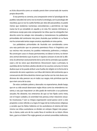 es lícito discernirla como un estadio previo bien conservado de nuestro
propio desarrollo.
	   Si esa premisa es correcta, una comparación entre la “psicología de los
pueblos naturales” tal como nos la enseña la etnología, con la psicología del
                 ,
neurótico, que se nos ha vuelto familiar por obra del psicoanálisis, no podrá
menos que revelarnos numerosas concordancias y permitirnos ver bajo
nueva luz lo ya consabido en aquella y en esta. Por razones intrínsecas y
extrínsecas escojo para esta comparación las tribus que los etnógrafos han
descrito como los salvajes más retrasados y menesterosos: los pobladores
primordiales del continente más joven, Australia, que también en su fauna
nos ha conservado tantos rasgos arcaicos, sepultados en otras partes.
	   Los pobladores primordiales de Australia son considerados como
una raza particular que no presenta parentesco físico ni lingüístico con
sus vecinos más cercanos, los pueblos melanesios, polinesios y malayos.
No construyen casas ni chozas permanentes, no labran la tierra, no tienen
otro animal doméstico que el perro; ni siquiera conocen el arte de la alfa-
rería. Se alimentan exclusivamente de la carne de los animales que pueden
cazar y de las raíces que desentierran. Desconocen reyes o príncipes, la
asamblea de los hombres adultos decide en los asuntos comunes. Es harto
dudoso que se les pueda atribuir unas huellas de religión en la forma de la
veneración de seres superiores. Las tribus del interior del continente, que a
consecuencia del clima desértico tienen que luchar con las más duras con-
diciones de vida, parecen ser, en todos sus rasgos, más primitivas que las
que viven cerca de la costa.
	   De estos caníbales pobres y desnudos no esperaríamos, desde luego,
que en su vida sexual observaran reglas éticas como las entendemos no-
sotros, o sea, que impusieran un alto grado de restricción a sus pulsiones
sexuales. No obstante, nos enteramos de que se han fijado como meta,
con el mayor cuidado y la severidad más penosa, evitar relaciones sexua-
les incestuosas. Y aún su íntegra organización social parece servir a este
propósito o estar referida a su logro. En lugar de las instituciones religiosas
y sociales que les faltan, hallamos en los australianos el sistema del tote-
mismo. Las tribus australianas se dividen en estirpes (Sippe) más peque-
ñas o clanes, cada uno de los cuales lleva el nombre de su tótem. Ahora
bien, ¿qué es el tótem? Por regla general, un animal comestible, inofensivo,




                                                           Sólo uso con fines educativos   111
 