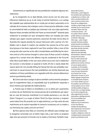 Aclarémonos el significado de esta prohibición mediante algunas elu-                  desarrollo humano.
                                                                                          Ahora bien, ¿cómo llegaron
cidaciones:
                                                                                          los hombres de la prehistoria
	   a. Su trasgresión no se deja librada, como ocurre con las otras pro-                  a adjudicarse un tótem, vale
                                                                                          decir, una descendencia de
hibiciones totémicas (p. ej., la de matar al animal totémico), a un castigo
                                                                                          este o estotro animal como
del culpable que sobrevendría de un modo por así decir automático se la                   base de sus obligaciones
                                                                                          sociales y, según luego se verá,
cobraba de la manera más enérgica como si fuera preciso defender a toda
                                                                                          también de sus restricciones
la comunidad de todo un peligro que amenaza o de una culpa oprimente.                     sexuales? Sobre esto hay
                                                                                          numerosas teorías —de
Algunas líneas tomadas del libro de Frazer ya mencionado4 bastarán para
                                                                                          las cuales el lector alemán
evidenciar la seriedad con que semejantes faltas son tratadas por estos                   puede obtener un panorama
                                                                                          en Wundt 1906 págs.
salvajes que, según nuestros patrones, carecerían de toda norma ética: In
                                                                                          264 y sigs— pero ningún
Australia the regular penalty for sexual intercouse with a person of a for-               acuerdo. Prometo analizar
                                                                                          próximamente el problema
bidden clan is death. It matters not whether the woman be of the same
                                                                                          del totemismo en un estudio
local group or has been captured in war from another tribe; a man of the                  particular, donde intentaré
                                                                                          solucionarlo mediante
wrong clan who uses her as his wife is hunted down and killed by his clans-
                                                                                          aplicación del abordaje
men and so is the woman; though in some cases if, they succed in eluding                  psicoanalítico (Véase el cuarto
                                                                                          ensayo de esta obra).
capture for a certain time, the offence may be condoned. In the Ta-ta-thi
                                                                                          Pero no sólo la teoría del
tribe. New South Wales in the rare cases which occur, the man is killed but               totemismo está sujeta a
                                                                                          polémica; los hechos mismos
the woman is only beaten or speared or both, till she is nearly dead; the
                                                                                          en que se apoya apenas
reason given for not actually killing her being that she was probably coer-               si pueden ser formulados
                                                                                          en enunciados universales
ced. Even in casual amours the clan prohibitions are strictly observed; any
                                                                                          como los que intentamos
violations of these prohibitions are regarded with the utmost abborrence                  en el texto. Casi no hay
                                                                                          afirmación a la que no se le
and are punished by death.
                                                                                          deban agregar excepciones
	   b. Como este duro castigo se ejerce también contra amoríos pasajeros                  o contradicciones. Empero,
                                                                                          no es lícito olvidar que aun
que no engendraron hijos, es improbable que la prohibición responda a
                                                                                          los pueblos más primitivos y
otros motivos, por ejemplo de índole práctica.                                            conservadores son en cierto
                                                                                          sentido pueblos antiguos y
	   c. Puesto que el tótem es hereditario y no se altera por casamiento,
                                                                                          tienen tras sí un largo tiempo
se echan de ver fácilmente las consecuencias de la prohibición, por ejem-                 en el cual lo originario de
                                                                                          ellos experimentó muchos
plo en caso de herencia matrilineal. Si el marido pertenece a un clan de
                                                                                          desarrollos y desfiguraciones.
tótem “Canguro” y su mujer al tótem “Emú” los hijos (varones y mujeres)
                                        ,                                                 Así en los pueblos que
                                                                                          todavía lo presentan,
serán todos Emú. De acuerdo con la regla totémica, a un hijo varón de este
                                                                                          hallamos hoy al totemismo
matrimonio se le vuelve imposible el comercio incestuoso con su madre y                   en los más diversos
                                                                                          estadios de decadencia,
sus hermanas, las cuales, como él, son Emú.5
                                                                                          descomposición, transiciones
	   d. Pero apenas hace falta un momento de reflexión para inteligir que                  hacia otras instituciones
                                                                                          sociales y religiosas, o bien en
la exogamia conectada con el tótem logra más, y por tanto, se propone
                                                                                          configuraciones estacionarias
algo más que prevenir el incesto con la madre y hermanas. También impi-                   quizá muy distantes ya de




                                                        Sólo uso con fines educativos   113
 