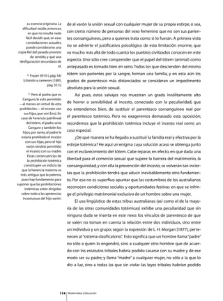 su esencia originaria. La     de al varón la unión sexual con cualquier mujer de su propia estirpe, o sea,
   dificultad reside, entonces,
        en que no resulta nada       con cierto número de personas del sexo femenino que no son sus parien-
      fácil decidir qué, en esas     tes consanguíneos, pero a quienes trata como si lo fueran. A primera vista
      constelaciones actuales,
      puede considerarse una         no se advierte el justificativo psicológico de esta limitación enorme, que
 copia fiel del pasado provisto      va mucho más allá de todo cuanto los pueblos civilizados conocen en este
          de sentido, y qué una
  desfiguración secundaria de        aspecto. Uno sólo cree comprender que el papel del tótem (animal) como
                              él.    antepasado es tomado bien en serio. Todos los que descienden del mismo
       4 Frazer (l910 I, pág. 54)    tótem son parientes por la sangre, forman una familia, y en esta aún los
    [citando a cameron (1885,        grados de parentesco más distanciados se consideran un impedimento
                     pág. 351)]
                                     absoluto para la unión sexual.
         5 Pero al padre, que es
                                     	        Así pues, estos salvajes nos muestran un grado insólitamente alto
    Canguro, le está permitido
 —al menos en virtud de esta         de horror o sensibilidad al incesto, conectado con la peculiaridad, que
  prohibición— el incesto con        no entendemos bien, de sustituir el parentesco consanguíneo real por
     sus hijas, que son Emú. En
   caso de herencia patrilineal      el parentesco totémico. Pero no exageremos demasiado esta oposición;
       del tótem, el padre sería     recordemos que la prohibición totémica incluye el incesto real como un
         Canguro y también los
    hijos; por tanto, al padre le    caso especial.
   estaría prohibido el incesto      	        ¿De qué manera se ha llegado a sustituir la familia real y efectiva por la
      con sus hijas, pero el hijo
       varón tendría permitido       estirpe totémica? He aquí un enigma cuya solución acaso se obtenga junto
       el incesto con su madre.      con el esclarecimiento del tótem. Cabe reparar, en efecto, en que dada una
        Estas consecuencias de
        la prohibición totémica      libertad para el comercio sexual que supere la barrera del matrimonio, la
     constituyen un indicio de       consanguinidad, y con ella la prevención del incesto, se volverán tan incier-
   que la herencia materna es
  más antigua que la paterna,        tas que la prohibición tendrá que aducir inevitablemente otro fundamen-
   pues hay fundamento para          to. Por eso no es superfluo apuntar que las costumbres de los australianos
suponer que las prohibiciones
      totémicas están dirigidas      reconocen condiciones sociales y oportunidades festivas en que se infrin-
   sobre todo a las apetencias       ge el privilegio matrimonial exclusivo de un hombre sobre una mujer.
    incestuosas del hijo varón.
                                     	        El uso lingüístico de estas tribus australianas (así como el de la mayo-
                                     ría de las otras comunidades totémicas) exhibe una peculiaridad que sin
                                     ninguna duda se inserta en este nexo: los vínculos de parentesco de que
                                     se valen no toman en cuenta la relación entre dos individuos, sino entre
                                     un individuo y un grupo; según la expresión de L. H. Morgan [1877], perte-
                                     necen al “sistema clasificatorio” Esto significa que un hombre llama “padre”
                                                                     .
                                     no sólo a quien lo engendró, sino a cualquier otro hombre que de acuer-
                                     do con los estatutos tribales habría podido casarse con su madre y de ese
                                     modo ser su padre; y llama “madre” a cualquier mujer, no sólo a la que lo
                                     dio a luz, sino a todas las que sin violar las leyes tribales habrían podido




                               114       Modernidad y Educación
 