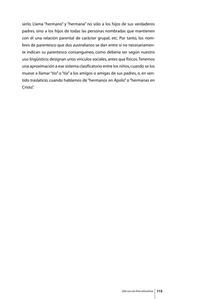serlo. Llama “hermano” y “hermana” no sólo a los hijos de sus verdaderos
padres, sino a los hijos de todas las personas nombradas que mantienen
con él una relación parental de carácter grupal, etc. Por tanto, los nom-
bres de parentesco que dos australianos se dan entre sí no necesariamen-
te indican su parentesco consanguíneo, como debería ser según nuestro
uso lingüístico; designan unos vínculos sociales, antes que físicos. Tenemos
una aproximación a ese sistema clasificatorio entre los niños, cuando se los
mueve a llamar “tío” o “tía” a los amigos o amigas de sus padres, o, en sen-
tido traslaticio, cuando hablamos de “hermanos en Apolo” o “hermanas en
Cristo”
      .




                                                         Sólo uso con fines educativos   115
 