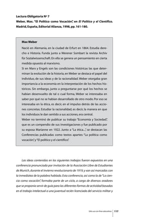 Lectura Obligatoria Nº 7
Weber, Max. “El Político como Vocación” en El Político y el Científico.
                                      ,
Madrid, España, Editorial Alianza, 1998, pp. 161-180.



    Max Weber
    Nació en Alemania, en la ciudad de Erfurt en 1864. Estudia dere-
    cho e Historia. Funda junto a Werener Sombart la revista Archiv
    für Sozialwissenschaft. En ella se genera un pensamiento en cierta
    medida opuesto al marxismo.
    Si en Marx y Engels son las condiciones históricas las que deter-
    minan la evolución de la historia, en Weber se destaca el papel del
    individuo, de sus ideas y de la racionalidad. Weber otorgaba gran
    importancia a la economía en la interpretación de los hechos his-
    tóricos. Sin embargo, junto a preguntarse por qué los hechos se
    habían desenvuelto de tal o cual forma, Weber se interesaba en
    saber por qué no se habían desarrollado de otro modo. Por eso se
    interesaba en la ética, es decir, en el impulso detrás de las accio-
    nes concretas. Estudiar la racionalidad, es decir, la manera en que
    los individuos le dan sentido a sus acciones, era central.
    Weber no terminó de publicar su trabajo “Economía y Sociedad”
                                                                ,
    que es un compendio de sus investigaciones y fue publicado por
    su esposa Marianne en 1922. Junto a “La ética...” se destacan las
                                                    ,
    Conferencias publicadas como textos apartes: “La política como
    vocación” y “El político y el científico”
            ,                               .




	   Las ideas contenidas en los siguientes trabajos fueron expuestos en una
conferencia pronunciada por invitación de la Asociación Libre de Estudiantes
de Munich, durante el invierno revolucionario de 1919, y van así marcadas con
la inmediatez de la palabra hablada. Esta conferencia, así como la de “La cien-
cia como vocación” formaba parte de un ciclo, a cargo de diversos oradores
                 ,
que se proponía servir de guía para las diferentes formas de actividad basadas
en el trabajo intelectual a una juventud recién licenciada del servicio militar y




                                                            Sólo uso con fines educativos   117
 