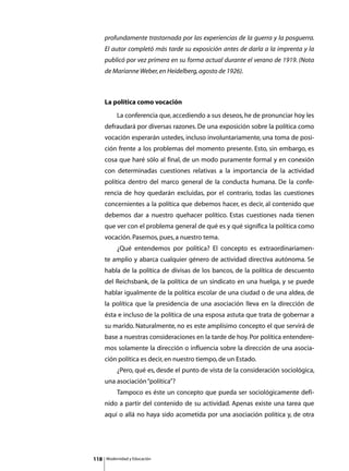 profundamente trastornada por las experiencias de la guerra y la posguerra.
      El autor completó más tarde su exposición antes de darla a la imprenta y la
      publicó por vez primera en su forma actual durante el verano de 1919. (Nota
      de Marianne Weber, en Heidelberg, agosto de 1926).



      La política como vocación
      	        La conferencia que, accediendo a sus deseos, he de pronunciar hoy les
      defraudará por diversas razones. De una exposición sobre la política como
      vocación esperarán ustedes, incluso involuntariamente, una toma de posi-
      ción frente a los problemas del momento presente. Esto, sin embargo, es
      cosa que haré sólo al final, de un modo puramente formal y en conexión
      con determinadas cuestiones relativas a la importancia de la actividad
      política dentro del marco general de la conducta humana. De la confe-
      rencia de hoy quedarán excluidas, por el contrario, todas las cuestiones
      concernientes a la política que debemos hacer, es decir, al contenido que
      debemos dar a nuestro quehacer político. Estas cuestiones nada tienen
      que ver con el problema general de qué es y qué significa la política como
      vocación. Pasemos, pues, a nuestro tema.
      	        ¿Qué entendemos por política? El concepto es extraordinariamen-
      te amplio y abarca cualquier género de actividad directiva autónoma. Se
      habla de la política de divisas de los bancos, de la política de descuento
      del Reichsbank, de la política de un sindicato en una huelga, y se puede
      hablar igualmente de la política escolar de una ciudad o de una aldea, de
      la política que la presidencia de una asociación lleva en la dirección de
      ésta e incluso de la política de una esposa astuta que trata de gobernar a
      su marido. Naturalmente, no es este amplísimo concepto el que servirá de
      base a nuestras consideraciones en la tarde de hoy. Por política entendere-
      mos solamente la dirección o influencia sobre la dirección de una asocia-
      ción política es decir, en nuestro tiempo, de un Estado.
      	        ¿Pero, qué es, desde el punto de vista de la consideración sociológica,
      una asociación “política”?
      	        Tampoco es éste un concepto que pueda ser sociológicamente defi-
      nido a partir del contenido de su actividad. Apenas existe una tarea que
      aquí o allá no haya sido acometida por una asociación política y, de otra




118       Modernidad y Educación
 