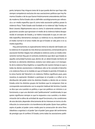 parte, tampoco hay ninguna tarea de la que pueda decirse que haya sido
siempre competencia exclusiva de esas asociaciones políticas que hoy lla-
mamos Estados o de las que fueron históricamente antecedentes del Esta-
do moderno. Dicho Estado sólo es definible sociológicamente por referen-
cia a un medio específico que él, como toda asociación política, posee: la
violencia física. “Todo Estado está fundado en la violencia” dijo Trotsky en
Brest Litowsk. Objetivamente esto es cierto. Si solamente existieran confi-
guraciones sociales que ignorasen el medio de la violencia habría desapa-
recido el concepto de Estado, y se habría instaurado lo que, en este sen-
tido específico, llamaríamos anarquía. La violencia no es, naturalmente, ni
el medio normal ni el único medio de que el Estado se vale, pero sí es su
medio específico.
	   Hoy, precisamente, es especialmente íntima la relación del Estado con
la violencia. En el pasado las más diversas asociaciones, comenzando por la
asociación familiar (Sippe), han utilizado la violencia como un medio ente-
ramente normal. Hoy, por el contrario, tendremos que decir que Estado es
aquella comunidad humana que, dentro de un determinado territorio (el
territorio es elemento distintivo), reclama (con éxito) para sí el monopo-
lio de la violencia física legítima. Lo específico de nuestro tiempo es que a
todas las demás asociaciones e individuos sólo se les concede el derecho
a la violencia física en la medida en que el Estado lo permite. El Estado es
la única fuente del “derecho” a la violencia. Política significará, pues, para
                            ,
nosotros, la aspiración (Straben) a participar en el poder o a influir en la
distribución del poder entre los distintos Estados o, dentro de un mismo
Estado, entre los distintos grupos de hombres que lo componen. Esto se
corresponde esencialmente con la acepción habitual del término. Cuando
se dice que una cuestión es política, o que son políticos un ministro o un
funcionario, o que una decisión está “políticamente” condicionada, lo que
quiere significarse siempre es que la respuesta a esa cuestión, o la deter-
minación de la esfera de actividad de aquel funcionario, o las condiciones
de esta decisión, dependen directamente de los intereses en torno a la dis-
tribución, la conservación o la transferencia del poder. Quien hace política
aspira al poder; al poder como medio para la consecución de otros fines
(idealistas o egoístas) o al poder “por el poder” para gozar del sentimiento
                                                ,
de prestigio que él confiere. El Estado, como todas las asociaciones políti-




                                                          Sólo uso con fines educativos   119
 