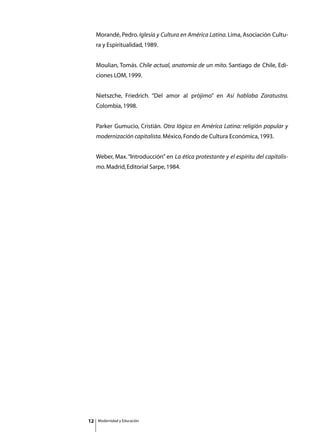 Morandé, Pedro. Iglesia y Cultura en América Latina. Lima, Asociación Cultu-
     ra y Espiritualidad, 1989.


     Moulian, Tomás. Chile actual, anatomía de un mito. Santiago de Chile, Edi-
     ciones LOM, 1999.


     Nietszche, Friedrich. “Del amor al prójimo” en Así hablaba Zaratustra.
     Colombia, 1998.


     Parker Gumucio, Cristián. Otra lógica en América Latina: religión popular y
     modernización capitalista. México, Fondo de Cultura Económica, 1993.


     Weber, Max. “Introducción” en La ética protestante y el espíritu del capitalis-
     mo. Madrid, Editorial Sarpe, 1984.




12   Modernidad y Educación
 