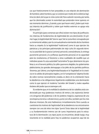 cas que históricamente lo han precedido, es una relación de dominación
      de hombres sobre hombres, que se sostiene por medio de la violencia legí-
      tima (es decir, de la que es vista como tal). Para subsistir necesita, por tanto,
      que los dominados acaten la autoridad que pretenden tener quienes en
      ese momento dominan. ¿Cuándo y por qué hacen esto? ¿Sobre qué moti-
      vos internos de justificación y sobre qué medios externos se apoya esta
      dominación?
      	        En principio (para comenzar por ellos) existen tres tipos de justificacio-
      nes internas, de fundamentos de legitimidad de una dominación. En pri-
      mer lugar, la legitimidad del “eterno ayer” de la costumbre consagrada por
                                                ,
      su inmemorial validez y por la consuetudinaria orientación de los hombres
      hacia su respeto. Es la legitimidad “tradicional” como la que ejercían los
                                                      ,
      patriarcas y los príncipes patrimoniales de viejo cuño. En segundo térmi-
      no, la autoridad de la gracia (carisma) personal y extraordinaria, la entrega
      puramente personal y la confianza, igualmente personal, en la capacidad
      para las revelaciones, el heroísmo u otras cualidades de caudillo que un
      individuo posee. Es esta autoridad “carismática” la que detentaron los pro-
      fetas o, en el terreno político, los jefes guerreros elegidos, los gobernantes
      plebiscitarios, los grandes demagogos o los jefes de los partidos políticos.
      Tenemos, por último, una legitimidad basada en la “legalidad” en la creen-
                                                                  ,
      cia en la validez de preceptos legales y en la “competencia” objetiva funda-
      da sobre normas racionalmente creadas, es decir, en la orientación hacia
      la obediencia a las obligaciones legalmente establecidas; una dominación
      como la que ejercen el moderno “servidor del Estado” y todos aquellos
      titulares del poder que se asemejan a él.
      	        Es evidente que, en la realidad, la obediencia de los súbditos está con-
      dicionada por muy poderosos motivos de temor y de esperanza (temor
      a la venganza del poderoso o de los poderes mágicos, esperanza de una
      recompensa terrena o ultraterrena) y, junto con ellos, también por los más
      diversos intereses. De esto hablaremos inmediatamente. Pero cuando se
      cuestionan los motivos de ‘legitimidad’ de la obediencia nos encontramos
      siempre con uno de estos tres tipos “puros” Estas ideas de la legitimidad
                                                .
      y su fundamentación interna son de suma importancia para la estruc-
      tura de la dominación. Los tipos puros se encuentran, desde luego, muy
      raramente en la realidad, pero hoy no podemos ocuparnos aquí de las




120       Modernidad y Educación
 