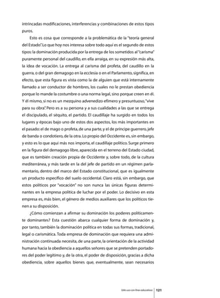 intrincadas modificaciones, interferencias y combinaciones de estos tipos
puros.
	   Esto es cosa que corresponde a la problemática de la “teoría general
del Estado” Lo que hoy nos interesa sobre todo aquí es el segundo de estos
          .
tipos: la dominación producida por la entrega de los sometidos al “carisma”
puramente personal del caudillo, en ella arraiga, en su expresión más alta,
la idea de vocación. La entrega al carisma del profeta, del caudillo en la
guerra, o del gran demagogo en la ecclesia o en el Parlamento, significa, en
efecto, que esta figura es vista como la de alguien que está internamente
llamado a ser conductor de hombres, los cuales no le prestan obediencia
porque lo mande la costumbre o una norma legal, sino porque creen en él.
Y él mismo, si no es un mezquino advenedizo efímero y presuntuoso, “vive
para su obra” Pero es a su persona y a sus cualidades a las que se entrega
            .
el discipulado, el séquito, el partido. El caudillaje ha surgido en todos los
lugares y épocas bajo uno de estos dos aspectos, los más importantes en
el pasado: el de mago o profeta, de una parte, y el de príncipe guerrero, jefe
de banda o condotiero, de la otra. Lo propio del Occidente es, sin embargo,
y esto es lo que aquí más nos importa, el caudillaje político. Surge primero
en la figura del demagogo libre, aparecida en el terreno del Estado ciudad,
que es también creación propia de Occidente y, sobre todo, de la cultura
mediterránea, y más tarde en la del jefe de partido en un régimen parla-
mentario, dentro del marco del Estado constitucional, que es igualmente
un producto específico del suelo occidental. Claro está, sin embargo, que
estos políticos por “vocación” no son nunca las únicas figuras determi-
nantes en la empresa política de luchar por el poder. Lo decisivo en esta
empresa es, más bien, el género de medios auxiliares que los políticos tie-
nen a su disposición.
	   ¿Cómo comienzan a afirmar su dominación los poderes políticamen-
te dominantes? Esta cuestión abarca cualquier forma de dominación y,
por tanto, también la dominación política en todas sus formas, tradicional,
legal o carismática. Toda empresa de dominación que requiera una admi-
nistración continuada necesita, de una parte, la orientación de la actividad
humana hacia la obediencia a aquellos señores que se pretenden portado-
res del poder legítimo y, de la otra, el poder de disposición, gracias a dicha
obediencia, sobre aquellos bienes que, eventualmente, sean necesarios




                                                          Sólo uso con fines educativos   121
 
