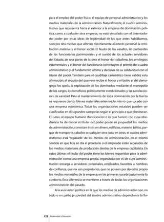 para el empleo del poder físico: el equipo de personal administrativo y los
      medios materiales de la administración. Naturalmente, el cuadro adminis-
      trativo que representa hacia el exterior a la empresa de dominación polí-
      tica, como a cualquier otra empresa, no está vinculado con el detentador
      del poder por estas ideas de legitimidad de las que antes hablábamos,
      sino por dos medios que afectan directamente al interés personal: la retri-
      bución material y el honor social. El feudo de los vasallos, las prebendas
      de los funcionarios patrimoniales y el sueldo de los actuales servidores
      del Estado, de una parte; de la otra el honor del caballero, los privilegios
      estamentales y el honor del funcionario constituyen el premio del cuadro
      administrativo y el fundamento último y decisivo de su solidaridad con el
      titular del poder. También para el caudillaje carismático tiene validez esta
      afirmación; el séquito del guerrero recibe el honor y el botín, el del dema-
      gogo los spoils, la explotación de los dominados mediante el monopolio
      de los cargos, los beneficios políticamente condicionados y las satisfaccio-
      nes de vanidad. Para el mantenimiento de toda dominación por la fuerza
      se requieren ciertos bienes materiales externos, lo mismo que sucede con
      una empresa económica. Todas las organizaciones estatales pueden ser
      clasificadas en dos grandes categorías según el principio a que obedezcan.
      En unas, el equipo humano (funcionarios o lo que fueren) con cuya obe-
      diencia ha de contar el titular del poder posee en propiedad los medios
      de administración, consistan éstos en dinero, edificios, material bélico, par-
      que de transporte, caballos o cualquier otra cosa; en otras, el cuadro admi-
      nistrativo está “separado” de los medios de administración, en el mismo
      sentido en que hoy en día el proletario o el empleado están separados de
      los medios materiales de producción dentro de la empresa capitalista. En
      estas últimas el titular del poder tiene los bienes requeridos para la admi-
      nistración como una empresa propia, organizada por él, de cuya adminis-
      tración encarga a servidores personales, empleados, favoritos u hombres
      de confianza, que no son propietarios, que no poseen por derecho propio
      los medios materiales de la empresa; en las primeras sucede justamente lo
      contrario. Esta diferencia se mantiene a través de todas las organizaciones
      administrativas del pasado.
      	        A la asociación política en la que los medios de administración son, en
      todo o en parte, propiedad del cuadro administrativo dependiente la lla-




122       Modernidad y Educación
 