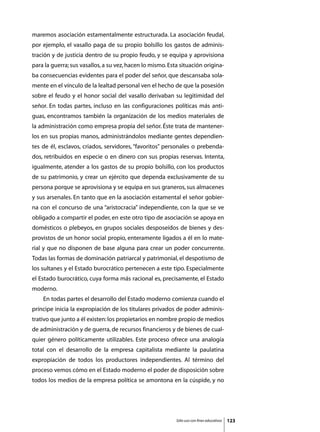 maremos asociación estamentalmente estructurada. La asociación feudal,
por ejemplo, el vasallo paga de su propio bolsillo los gastos de adminis-
tración y de justicia dentro de su propio feudo, y se equipa y aprovisiona
para la guerra; sus vasallos, a su vez, hacen lo mismo. Esta situación origina-
ba consecuencias evidentes para el poder del señor, que descansaba sola-
mente en el vínculo de la lealtad personal ven el hecho de que la posesión
sobre el feudo y el honor social del vasallo derivaban su legitimidad del
señor. En todas partes, incluso en las configuraciones políticas más anti-
guas, encontramos también la organización de los medios materiales de
la administración como empresa propia del señor. Éste trata de mantener-
los en sus propias manos, administrándolos mediante gentes dependien-
tes de él, esclavos, criados, servidores, “favoritos” personales o prebenda-
dos, retribuidos en especie o en dinero con sus propias reservas. Intenta,
igualmente, atender a los gastos de su propio bolsillo, con los productos
de su patrimonio, y crear un ejército que dependa exclusivamente de su
persona porque se aprovisiona y se equipa en sus graneros, sus almacenes
y sus arsenales. En tanto que en la asociación estamental el señor gobier-
na con el concurso de una “aristocracia” independiente, con la que se ve
obligado a compartir el poder, en este otro tipo de asociación se apoya en
domésticos o plebeyos, en grupos sociales desposeídos de bienes y des-
provistos de un honor social propio, enteramente ligados a él en lo mate-
rial y que no disponen de base alguna para crear un poder concurrente.
Todas las formas de dominación patriarcal y patrimonial, el despotismo de
los sultanes y el Estado burocrático pertenecen a este tipo. Especialmente
el Estado burocrático, cuya forma más racional es, precisamente, el Estado
moderno.
	   En todas partes el desarrollo del Estado moderno comienza cuando el
príncipe inicia la expropiación de los titulares privados de poder adminis-
trativo que junto a él existen: los propietarios en nombre propio de medios
de administración y de guerra, de recursos financieros y de bienes de cual-
quier género políticamente utilizables. Este proceso ofrece una analogía
total con el desarrollo de la empresa capitalista mediante la paulatina
expropiación de todos los productores independientes. Al término del
proceso vemos cómo en el Estado moderno el poder de disposición sobre
todos los medios de la empresa política se amontona en la cúspide, y no




                                                           Sólo uso con fines educativos   123
 