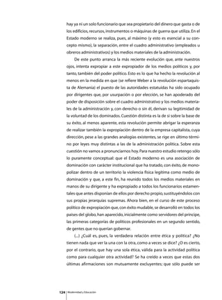 hay ya ni un solo funcionario que sea propietario del dinero que gasta o de
      los edificios, recursos, instrumentos o máquinas de guerra que utiliza. En el
      Estado moderno se realiza, pues, al máximo (y esto es esencial a su con-
      cepto mismo), la separación, entre el cuadro administrativo (empleados u
      obreros administrativos) y los medios materiales de la administración.
      	        De este punto arranca la más reciente evolución que, ante nuestros
      ojos, intenta expropiar a este expropiador de los medios políticos y, por
      tanto, también del poder político. Esto es lo que ha hecho la revolución al
      menos en la medida en que (se refiere Weber a la revolución espartaquis-
      ta de Alemania) el puesto de las autoridades estatuidas ha sido ocupado
      por dirigentes que, por usurpación o por elección, se han apoderado del
      poder de disposición sobre el cuadro administrativo y los medios materia-
      les de la administración y, con derecho o sin él, derivan su legitimidad de
      la voluntad de los dominados. Cuestión distinta es la de si sobre la base de
      su éxito, al menos aparente, esta revolución permite abrigar la esperanza
      de realizar también la expropiación dentro de la empresa capitalista, cuya
      dirección, pese a las grandes analogías existentes, se rige en último térmi-
      no por leyes muy distintas a las de la administración política. Sobre esta
      cuestión no vamos a pronunciarnos hoy. Para nuestro estudio retengo sólo
      lo puramente conceptual: que el Estado moderno es una asociación de
      dominación con carácter institucional que ha tratado, con éxito, de mono-
      polizar dentro de un territorio la violencia física legítima como medio de
      dominación y que, a este fin, ha reunido todos los medios materiales en
      manos de su dirigente y ha expropiado a todos los funcionarios estamen-
      tales que antes disponían de ellos por derecho propio, sustituyéndolos con
      sus propias jerarquías supremas. Ahora bien, en el curso de este proceso
      político de expropiación que, con éxito mudable, se desarrolló en todos los
      países del globo, han aparecido, inicialmente como servidores del príncipe,
      las primeras categorías de políticos profesionales en un segundo sentido,
      de gentes que no querían gobernar.
      	        (...) ¿Cuál es, pues, la verdadera relación entre ética y política? ¿No
      tienen nada que ver la una con la otra, como a veces se dice? ¿O es cierto,
      por el contrario, que hay una sola ética, válida para la actividad política
      como para cualquier otra actividad? Se ha creído a veces que estas dos
      últimas afirmaciones son mutuamente excluyentes; que sólo puede ser




124       Modernidad y Educación
 