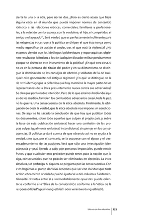 cierta la una o la otra, pero no las dos. ¿Pero es cierto acaso que haya
alguna ética en el mundo que pueda imponer normas de contenido
idéntico a las relaciones eróticas, comerciales, familiares y profesiona-
les, a la relación con la esposa, con la verdulera, el hijo, el competidor, el
amigo o el acusado? ¿Será verdad que es perfectamente indiferente para
las exigencias éticas que a la política se dirigen el que ésta tenga como
medio específico de acción el poder, tras el que está la violencia? ¿No
estamos viendo que los ideólogos bolcheviques y espartaquistas obtie-
nen resultados idénticos a los de cualquier dictador militar precisamente
porque se sirven de este instrumento de la política? ¿En qué otra cosa, si
no es en la persona del titular del poder y en su diletantismo, se distin-
gue la dominación de los consejos de obreros y soldados de la de cual-
quier otro gobernante del antiguo régimen? ¿En qué se distingue de la
de otros demagogos la polémica que hoy mantiene la mayor parte de los
representantes de la ética presuntamente nueva contra sus adversarios?
Se dirá que por la noble intención. Pero de lo que estamos hablando aquí
es de los medios. También los combatidos adversarios creen, toda la paz,
no la guerra. Una consecuencia de la ética absoluta. Finalmente, la obli-
gación de decir la verdad, que la ética absoluta nos impone sin condicio-
nes. De aquí se ha sacado la conclusión de que hay que publicar todos
los documentos, sobre todo aquellos que culpan al propio país, y, sobre
la base de esta publicación unilateral, hacer una confesión de las pro-
pias culpas igualmente unilateral, incondicional, sin pensar en las conse-
cuencias. El político se dará cuenta de que obrando así no se ayuda a la
verdad, sino que, por el contrario, se la oscurece con el abuso y el des-
encadenamiento de las pasiones. Verá que sólo una investigación bien
planeada y total, llevada a cabo por personas imparciales, puede rendir
frutos, y que cualquier otro proceder puede tener, para la nación que lo
siga, consecuencias que no podrán ser eliminadas en decenios. La ética
absoluta, sin embargo, ni siquiera se pregunta por las consecuencias. Con
esto llegamos al punto decisivo. Tenemos que ver con claridad que toda
acción éticamente orientada puede ajustarse a dos máximas fundamen-
talmente distintas entre sí e irremediablemente opuestas: puede orien-
tarse conforme a la “ética de la convicción” o conforme a la “ética de la
                                           ,
responsabilidad” (gesinnungsethisch oder verantwortungsethisch).




                                                          Sólo uso con fines educativos   125
 