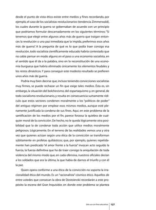 desde el punto de vista ético existe entre medios y fines recordando, por
ejemplo, el caso de los socialistas revolucionarios (tendencia Zimmerwald),
los cuales durante la guerra se gobernaban de acuerdo con un principio
que podríamos formular descarnadamente en los siguientes términos: “Si
tenemos que elegir entre algunos años más de guerra que traigan enton-
ces la revolución o una paz inmediata que la impida, preferimos esos años
más de guerra” A la pregunta de qué es lo que podía traer consigo esa
             .
revolución, todo socialista científicamente educado habría contestado que
no cabía pensar en modo alguno en el paso a una economía socialista, en
el sentido que él da a la palabra, sino en la reconstitución de una econo-
mía burguesa que habría eliminado únicamente los elementos feudales y
los restos dinásticos. Y para conseguir este modesto resultado se prefieren
unos años más de guerra.
	   Podría muy bien decirse que, incluso teniendo convicciones socialistas
muy firmes, se puede rechazar un fin que exige tales medios. Ésta es, sin
embargo, la situación del bolchevismo, del espartaquismo y, en general, de
todo socialismo revolucionario, y resulta en consecuencia sumamente ridí-
culo que estos sectores condenen moralmente a los “políticos de poder”
del antiguo régimen por emplear esos mismos medios, aunque esté ple-
namente justificada la condena de sus fines. Aquí, en este problema de la
santificación de los medios por el fin, parece forzosa la quiebra de cual-
quier moral de la convicción. De hecho, no le queda lógicamente otra posi-
bilidad que la de condenar toda acción que utilice medios moralmente
peligrosos. Lógicamente. En el terreno de las realidades vemos una y otra
vez que quienes actúan según una ética de la convicción se transforman
súbitamente en profetas quiliásticos; que, por ejemplo, quienes repetida-
mente han predicado “el amor frente a la fuerza” invocan acto seguido la
fuerza, la fuerza definitiva que ha de traer consigo la aniquilación de toda
violencia del mismo modo que, en cada ofensiva, nuestros oficiales decían
a los soldados que era la última, la que había de darnos el triunfo y con él
la paz.
	   Quien opera conforme a una ética de la convicción no soporta la irra-
cionalidad ética del mundo. Es un “racionalista” cósmico ético. Aquellos de
entre ustedes que conozcan la obra de Dostoievski recordarán a este pro-
pósito la escena del Gran Inquisidor, en donde este problema se plantea




                                                         Sólo uso con fines educativos   127
 