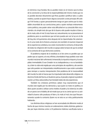 en términos muy hondos. No es posible meter en el mismo saco la ética
      de la convicción y la ética de la responsabilidad, del mismo modo que no
      es posible decretar éticamente qué fines pueden santificar tales o cuáles
      medios, cuando se quiere hacer alguna concesión a este principio. Mi cole-
      ga F. W. Forster, a quien personalmente tengo en gran estima por la indu-
      dable sinceridad de sus convicciones, pero a quien rechazo enteramente
      como político, cree poder salvar esta dificultad en su conocido libro recu-
      rriendo a la simple tesis de que de lo bueno sólo puede resultar el bien y
      de lo malo, sólo el mal. Si esto fuese así, naturalmente, no se presentaría el
      problema, pero es asombroso que tal tesis pueda aún ver la luz en el día
      de hoy, dos mil quinientos años después de los Upanishadas. No solamen-
      te el curso todo de la historia universal, sino también el examen imparcial
      de la experiencia cotidiana, nos están mostrando lo contrario, el desarrollo
      de todas las religiones del mundo se apoya sobre la base de que la verdad
      es lo contrario de lo que dicha tesis sostiene.
      	        El problema original de la teodicea es el de cómo es posible que un
      poder que se supone, a la vez, infinito y bondadoso haya podido crear este
      mundo irracional del sufrimiento inmerecido, la injusticia impune y la estu-
      pidez irremediable. O ese Creador no es todopoderoso, o no es bondado-
      so, o bien la vida está regida por unos principios de equilibrio y de sanción
      que sólo pueden ser interpretados metafísicamente o que están sustraídos
      para siempre a nuestra interpretación. Este problema de la irracionalidad
      del mundo ha sido la fuerza que ha impulsado todo desarrollo religioso. La
      doctrina hindú del Karma, el dualismo persa, el pecado original, la predesti-
      nación y el Deus absconditus han brotado todos de esta experiencia.
      	        También los cristianos primitivos sabían muy exactamente que el
      mundo está regido por los demonios y que quien se mete en política, es
      decir, quien accede a utilizar como medios el poder y la violencia, ha sella-
      do un pacto con el diablo, de tal modo que ya no es cierto que en su acti-
      vidad lo bueno sólo produzca el bien y lo malo el mal, sino que frecuen-
      temente sucede lo contrario. Quien no ve esto es un niño, políticamente
      hablando.
      	        Las distintas éticas religiosas se han acomodado de diferente modo al
      hecho de que vivimos insertos en ordenaciones vitales distintas, goberna-
      das por leyes distintas entre sí. El politeísmo helénico sacrificaba tanto a




128       Modernidad y Educación
 