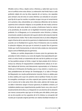 Afrodita como a Hera, a Apolo como a Dionisos, y sabía bien que no era
raro el conflicto entre estos dioses. La ordenación vital hindú hacía a cada
profesión objeto de una ley ética especial, de un karma, y las separaba
para siempre unas de otras en castas distintas. Las colocaba en una jerar-
quía fija de la que los nacidos no podían escapar sino por el renacimiento
en la próxima vida, colocándolas así a distancias diferentes de los bienes
supremos de la salvación religiosa. Le era posible, de este modo, construir
el karma de cada casta, desde los ascotas y brahmanes hasta los rateros
y las prostitutas, de acuerdo con la legalidad inmanente propia de cada
profesión. En el Bhagavata, en la conversación entre Krischna y Ardana,
encontrarán ustedes la ubicación de la guerra dentro del conjunto total de
las ordenaciones vitales. “Haz la obra necesaria” esto es, la obra obligatoria
                                                ,
según el karma de la casta de los guerreros, lo objetivamente necesario de
acuerdo con la finalidad de la guerra. Para el hinduismo esto no estorba
la salvación religiosa, sino que por el contrario, la ayuda. Para el guerrero
hindú que morfa heroicamente, el cielo de Indra estaba tan eternamente
seguro como el Walhalla para los germanos.
	   Hubiera, en cambio, despreciado el nirvana como los germanos des-
preciaban el cielo cristiano y sus coros de ángeles. Esta especialización per-
mitió a la ética hindú un tratamiento del arte real de la política en el que
no hay quiebres porque se limita a seguir las leyes propias de la misma e
incluso las refuerza. El maquiavelismo verdaderamente radical, en el sen-
tido habitual del término, está básicamente representado en la literatura
hindú por el Arthasastra de Kautilya, que es muy anterior a nuestra era y
data probablemente del tiempo de Chandrapupta. A su lado el Príncipe
de Maquiavelo nos resulta perfectamente inocente. Como es sabido, para
la ética católica, de la que tan próximo está el profesor Forster, los conci-
lia evangélica constituyen una ética especial para quienes están dotados
con el carisma de la vida santa. Entre ellos están, además del monje, que
no debe ni derramar sangre ni buscar ganancia, el caballero cristiano y el
ciudadano piadoso que, respectivamente, pueden hacer una y otra cosa. El
escalonamiento de la ética y su integración en una doctrina de la salvación
son menos consecuentes aquí que en la India, pero ello debía y tenía que
ser así, de acuerdo con los supuestos de la fe cristiana. La corrupción del
mundo por el pecado original permitía con relativa facilidad introducir en




                                                          Sólo uso con fines educativos   129
 