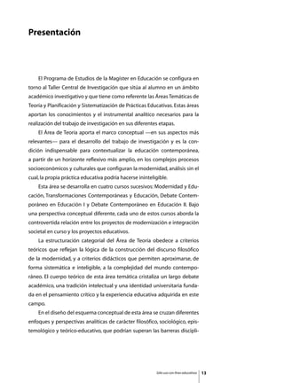 Presentación




	   El Programa de Estudios de la Magíster en Educación se configura en
torno al Taller Central de Investigación que sitúa al alumno en un ámbito
académico investigativo y que tiene como referente las Áreas Temáticas de
Teoría y Planificación y Sistematización de Prácticas Educativas. Estas áreas
aportan los conocimientos y el instrumental analítico necesarios para la
realización del trabajo de investigación en sus diferentes etapas.
	   El Área de Teoría aporta el marco conceptual —en sus aspectos más
relevantes— para el desarrollo del trabajo de investigación y es la con-
dición indispensable para contextualizar la educación contemporánea,
a partir de un horizonte reflexivo más amplio, en los complejos procesos
socioeconómicos y culturales que configuran la modernidad, análisis sin el
cual, la propia práctica educativa podría hacerse ininteligible.
	   Esta área se desarrolla en cuatro cursos sucesivos: Modernidad y Edu-
cación, Transformaciones Contemporáneas y Educación, Debate Contem-
poráneo en Educación I y Debate Contemporáneo en Educación II. Bajo
una perspectiva conceptual diferente, cada uno de estos cursos aborda la
controvertida relación entre los proyectos de modernización e integración
societal en curso y los proyectos educativos.
	   La estructuración categorial del Área de Teoría obedece a criterios
teóricos que reflejan la lógica de la construcción del discurso filosófico
de la modernidad, y a criterios didácticos que permiten aproximarse, de
forma sistemática e inteligible, a la complejidad del mundo contempo-
ráneo. El cuerpo teórico de esta área temática cristaliza un largo debate
académico, una tradición intelectual y una identidad universitaria funda-
da en el pensamiento crítico y la experiencia educativa adquirida en este
campo.
	   En el diseño del esquema conceptual de esta área se cruzan diferentes
enfoques y perspectivas analíticas de carácter filosófico, sociológico, epis-
temológico y teórico-educativo, que podrían superan las barreras discipli-




                                                          Sólo uso con fines educativos   13
 
