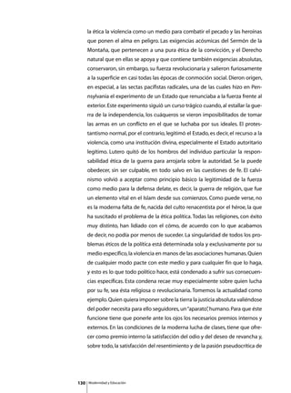 la ética la violencia como un medio para combatir el pecado y las heroínas
      que ponen el alma en peligro. Las exigencias acósmicas del Sermón de la
      Montaña, que pertenecen a una pura ética de la convicción, y el Derecho
      natural que en ellas se apoya y que contiene también exigencias absolutas,
      conservaron, sin embargo, su fuerza revolucionaria y salieron furiosamente
      a la superficie en casi todas las épocas de conmoción social. Dieron origen,
      en especial, a las sectas pacifistas radicales, una de las cuales hizo en Pen-
      nsylvania el experimento de un Estado que renunciaba a la fuerza frente al
      exterior. Este experimento siguió un curso trágico cuando, al estallar la gue-
      rra de la independencia, los cuáqueros se vieron imposibilitados de tomar
      las armas en un conflicto en el que se luchaba por sus ideales. El protes-
      tantismo normal, por el contrario, legitimó el Estado, es decir, el recurso a la
      violencia, como una institución divina, especialmente el Estado autoritario
      legítimo. Lutero quitó de los hombros del individuo particular la respon-
      sabilidad ética de la guerra para arrojarla sobre la autoridad. Se la puede
      obedecer, sin ser culpable, en todo salvo en las cuestiones de fe. El calvi-
      nismo volvió a aceptar como principio básico la legitimidad de la fuerza
      como medio para la defensa delate, es decir, la guerra de religión, que fue
      un elemento vital en el Islam desde sus comienzos. Como puede verse, no
      es la moderna falta de fe, nacida del culto renacentista por el héroe, la que
      ha suscitado el problema de la ética política. Todas las religiones, con éxito
      muy distinto, han lidiado con el cómo, de acuerdo con lo que acabamos
      de decir, no podía por menos de suceder. La singularidad de todos los pro-
      blemas éticos de la política está determinada sola y exclusivamente por su
      medio específico, la violencia en manos de las asociaciones humanas. Quien
      de cualquier modo pacte con este medio y para cualquier fin que lo haga,
      y esto es lo que todo político hace, está condenado a sufrir sus consecuen-
      cias específicas. Esta condena recae muy especialmente sobre quien lucha
      por su fe, sea ésta religiosa o revolucionaria. Tomemos la actualidad como
      ejemplo. Quien quiera imponer sobre la tierra la justicia absoluta valiéndose
      del poder necesita para ello seguidores, un “aparato” humano. Para que éste
                                                          ,
      funcione tiene que ponerle ante los ojos los necesarios premios internos y
      externos. En las condiciones de la moderna lucha de clases, tiene que ofre-
      cer como premio interno la satisfacción del odio y del deseo de revancha y,
      sobre todo, la satisfacción del resentimiento y de la pasión pseudocrítica de




130   Modernidad y Educación
 