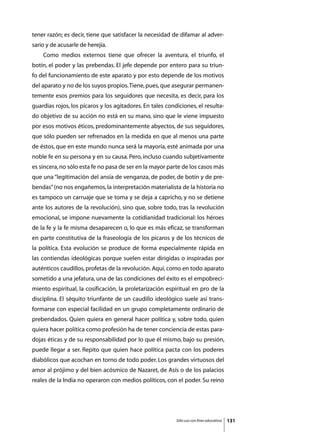 tener razón; es decir, tiene que satisfacer la necesidad de difamar al adver-
sario y de acusarle de herejía.
	   Como medios externos tiene que ofrecer la aventura, el triunfo, el
botín, el poder y las prebendas. El jefe depende por entero para su triun-
fo del funcionamiento de este aparato y por esto depende de los motivos
del aparato y no de los suyos propios. Tiene, pues, que asegurar permanen-
temente esos premios para los seguidores que necesita, es decir, para los
guardias rojos, los pícaros y los agitadores. En tales condiciones, el resulta-
do objetivo de su acción no está en su mano, sino que le viene impuesto
por esos motivos éticos, predominantemente abyectos, de sus seguidores,
que sólo pueden ser refrenados en la medida en que al menos una parte
de éstos, que en este mundo nunca será la mayoría, esté animada por una
noble fe en su persona y en su causa. Pero, incluso cuando subjetivamente
es sincera, no sólo esta fe no pasa de ser en la mayor parte de los casos más
que una “legitimación del ansia de venganza, de poder, de botín y de pre-
bendas” (no nos engañemos, la interpretación materialista de la historia no
es tampoco un carruaje que se toma y se deja a capricho, y no se detiene
ante los autores de la revolución), sino que, sobre todo, tras la revolución
emocional, se impone nuevamente la cotidianidad tradicional: los héroes
de la fe y la fe misma desaparecen o, lo que es más eficaz, se transforman
en parte constitutiva de la fraseología de los picaros y de los técnicos de
la política. Esta evolución se produce de forma especialmente rápida en
las contiendas ideológicas porque suelen estar dirigidas o inspiradas por
auténticos caudillos, profetas de la revolución. Aquí, como en todo aparato
sometido a una jefatura, una de las condiciones del éxito es el empobreci-
miento espiritual, la cosificación, la proletarización espiritual en pro de la
disciplina. El séquito triunfante de un caudillo ideológico suele así trans-
formarse con especial facilidad en un grupo completamente ordinario de
prebendados. Quien quiera en general hacer política y, sobre todo, quien
quiera hacer política como profesión ha de tener conciencia de estas para-
dojas éticas y de su responsabilidad por lo que él mismo, bajo su presión,
puede llegar a ser. Repito que quien hace política pacta con los poderes
diabólicos que acochan en torno de todo poder. Los grandes virtuosos del
amor al prójimo y del bien acósmico de Nazaret, de Asís o de los palacios
reales de la India no operaron con medios políticos, con el poder. Su reino




                                                           Sólo uso con fines educativos   131
 