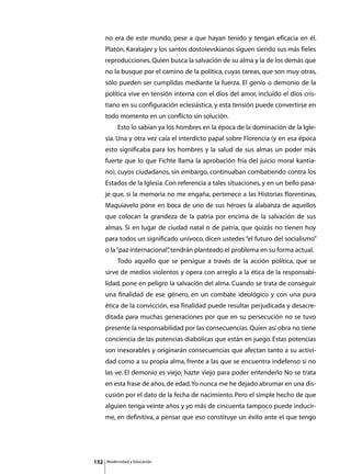 no era de este mundo, pese a que hayan tenido y tengan eficacia en él.
      Platón, Karatajev y los santos dostoievskianos siguen siendo sus más fieles
      reproducciones. Quien busca la salvación de su alma y la de los demás que
      no la busque por el camino de la política, cuyas tareas, que son muy otras,
      sólo pueden ser cumplidas mediante la fuerza. El genio o demonio de la
      política vive en tensión interna con el dios del amor, incluido el dios cris-
      tiano en su configuración eclesiástica, y esta tensión puede convertirse en
      todo momento en un conflicto sin solución.
      	        Esto lo sabían ya los hombres en la época de la dominación de la Igle-
      sia. Una y otra vez caía el interdicto papal sobre Florencia (y en esa época
      esto significaba para los hombres y la salud de sus almas un poder más
      fuerte que lo que Fichte llama la aprobación fría del juicio moral kantia-
      no), cuyos ciudadanos, sin embargo, continuaban combatiendo contra los
      Estados de la Iglesia. Con referencia a tales situaciones, y en un bello pasa-
      je que, si la memoria no me engaña, pertenece a las Historias florentinas,
      Maquiavelo pone en boca de uno de sus héroes la alabanza de aquellos
      que colocan la grandeza de la patria por encima de la salvación de sus
      almas. Si en lugar de ciudad natal o de patria, que quizás no tienen hoy
      para todos un significado unívoco, dicen ustedes “el futuro del socialismo”
      o la “paz internacional” tendrán planteado el problema en su forma actual.
                             ,
      	        Todo aquello que se persigue a través de la acción política, que se
      sirve de medios violentos y opera con arreglo a la ética de la responsabi-
      lidad, pone en peligro la salvación del alma. Cuando se trata de conseguir
      una finalidad de ese género, en un combate ideológico y con una pura
      ética de la convicción, esa finalidad puede resultar perjudicada y desacre-
      ditada para muchas generaciones por que en su persecución no se tuvo
      presente la responsabilidad por las consecuencias. Quien así obra no tiene
      conciencia de las potencias diabólicas que están en juego. Estas potencias
      son inexorables y originarán consecuencias que afectan tanto a su activi-
      dad como a su propia alma, frente a las que se encuentra indefenso si no
      las ve. El demonio es viejo; hazte viejo para poder entenderlo No se trata
      en esta frase de años, de edad. Yo nunca me he dejado abrumar en una dis-
      cusión por el dato de la fecha de nacimiento. Pero el simple hecho de que
      alguien tenga veinte años y yo más de cincuenta tampoco puede inducir-
      me, en definitiva, a pensar que eso constituye un éxito ante el que tengo




132       Modernidad y Educación
 