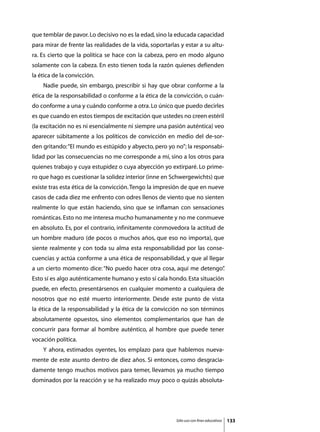 que temblar de pavor. Lo decisivo no es la edad, sino la educada capacidad
para mirar de frente las realidades de la vida, soportarlas y estar a su altu-
ra. Es cierto que la política se hace con la cabeza, pero en modo alguno
solamente con la cabeza. En esto tienen toda la razón quienes defienden
la ética de la convicción.
	   Nadie puede, sin embargo, prescribir si hay que obrar conforme a la
ética de la responsabilidad o conforme a la ética de la convicción, o cuán-
do conforme a una y cuándo conforme a otra. Lo único que puedo decirles
es que cuando en estos tiempos de excitación que ustedes no creen estéril
(la excitación no es ni esencialmente ni siempre una pasión auténtica) veo
aparecer súbitamente a los políticos de convicción en medio del de-sor-
den gritando: “El mundo es estúpido y abyecto, pero yo no”; la responsabi-
lidad por las consecuencias no me corresponde a mí, sino a los otros para
quienes trabajo y cuya estupidez o cuya abyección yo extirparé. Lo prime-
ro que hago es cuestionar la solidez interior (inne en Schwergewichts) que
existe tras esta ética de la convicción. Tengo la impresión de que en nueve
casos de cada diez me enfrento con odres llenos de viento que no sienten
realmente lo que están haciendo, sino que se inflaman con sensaciones
románticas. Esto no me interesa mucho humanamente y no me conmueve
en absoluto. Es, por el contrario, infinitamente conmovedora la actitud de
un hombre maduro (de pocos o muchos años, que eso no importa), que
siente realmente y con toda su alma esta responsabilidad por las conse-
cuencias y actúa conforme a una ética de responsabilidad, y que al llegar
a un cierto momento dice: “No puedo hacer otra cosa, aquí me detengo”
                                                                    .
Esto sí es algo auténticamente humano y esto sí cala hondo. Esta situación
puede, en efecto, presentársenos en cualquier momento a cualquiera de
nosotros que no esté muerto interiormente. Desde este punto de vista
la ética de la responsabilidad y la ética de la convicción no son términos
absolutamente opuestos, sino elementos complementarios que han de
concurrir para formar al hombre auténtico, al hombre que puede tener
vocación política.
	   Y ahora, estimados oyentes, los emplazo para que hablemos nueva-
mente de este asunto dentro de diez años. Si entonces, como desgracia-
damente tengo muchos motivos para temer, llevamos ya mucho tiempo
dominados por la reacción y se ha realizado muy poco o quizás absoluta-




                                                          Sólo uso con fines educativos   133
 