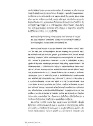 mente nada de lo que, seguramente muchos de ustedes, y yo mismo, como
      he confesado frecuentemente, hemos deseado y esperado (muy probable-
      mente eso no me aniquilará, pero supone, desde luego, una grave carga
      saber que así será), me gustará mucho saber qué ha sido, interiormente
      de aquellos de entre ustedes que ahora se sienten auténticos “políticos de
      convicción” y participan en la embriaguez de esta revolución actual. Sería
      muy bello que las cosas fueran de tal modo que se les pudiera aplicar lo
      que Shakespeare dice en el soneto 102:


               Entonces era primavera y tierno nuestro amor entonces la saluda-
               ba cada día con mi canto como canta el ruiseñor en la alborada del
               estío y apaga sus trinos cuando va entrando el día.


      	        Pero las cosas no son así. Lo que tenemos ante nosotros no es la albo-
      rada del estío, sino una noche polar de una dureza y una oscuridad hela-
      das, cualesquiera que sean los grupos que ahora triunfen. Allí en donde
      nada hay, en efecto, no es sólo el emperador quien pierde sus derechos
      sino también el proletario. Cuando esta noche se disipe poco a poco,
      ¿quién de aquellos vivirá cuya primavera florece hoy aparentemente con
      tanta opulencia? ¿Y qué habrá sido entonces internamente de todos ellos?
      Habrán caído en la amargura o en la grandilocuencia vacía, o habrán acep-
      tado simplemente el mundo y su profesión, o habrán seguido un tercer
      camino, que no es el más infrecuente, el de la huida mística del mundo
      para aquellos que tienen dotes para ello o que (y esto es lo más común y
      lo peor) adoptan este camino para seguir la moda. En cualquiera de estos
      casos sacaré la consecuencia de que no han estado a la altura de sus pro-
      pios actos, de que no han estado a la altura del mundo como realmente
      es, y a la altura de su cotidianeidad. Objetiva y verdaderamente, no han
      tenido, en sentido profundo, la vocación política que creían tener. Habrían
      hecho mejor ocupándose lisa y llanamente de la fraternidad de hombre a
      hombre y dedicándose simplemente a su trabajo cotidiano.
      	        La política consiste en una dura y prolongada penetración a través
      de tenaces resistencias, para la que se requiere, al mismo tiempo, pasión
      y mesura. Es completamente cierto, y así lo prueba la Historia, que en este
      mundo no se consigue nunca lo posible si no se intenta lo imposible una




134       Modernidad y Educación
 