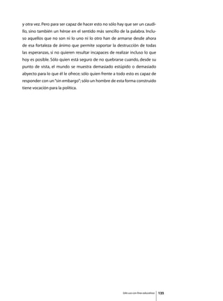 y otra vez. Pero para ser capaz de hacer esto no sólo hay que ser un caudi-
llo, sino también un héroe en el sentido más sencillo de la palabra. Inclu-
so aquellos que no son ni lo uno ni lo otro han de armarse desde ahora
de esa fortaleza de ánimo que permite soportar la destrucción de todas
las esperanzas, si no quieren resultar incapaces de realizar incluso lo que
hoy es posible. Sólo quien está seguro de no quebrarse cuando, desde su
punto de vista, el mundo se muestra demasiado estúpido o demasiado
abyecto para lo que él le ofrece; sólo quien frente a todo esto es capaz de
responder con un “sin embargo”; sólo un hombre de esta forma construido
tiene vocación para la política.




                                                        Sólo uso con fines educativos   135
 