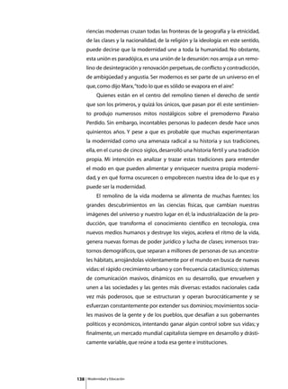 riencias modernas cruzan todas las fronteras de la geografía y la etnicidad,
      de las clases y la nacionalidad, de la religión y la ideología: en este sentido,
      puede decirse que la modernidad une a toda la humanidad. No obstante,
      esta unión es paradójica, es una unión de la desunión: nos arroja a un remo-
      lino de desintegración y renovación perpetuas, de conflicto y contradicción,
      de ambigüedad y angustia. Ser modernos es ser parte de un universo en el
      que, como dijo Marx, “todo lo que es sólido se evapora en el aire”
                                                                       .
      	        Quienes están en el centro del remolino tienen el derecho de sentir
      que son los primeros, y quizá los únicos, que pasan por él: este sentimien-
      to produjo numerosos mitos nostálgicos sobre el premoderno Paraíso
      Perdido. Sin embargo, incontables personas lo padecen desde hace unos
      quinientos años. Y pese a que es probable que muchas experimentaran
      la modernidad como una amenaza radical a su historia y sus tradiciones,
      ella, en el curso de cinco siglos, desarrolló una historia fértil y una tradición
      propia. Mi intención es analizar y trazar estas tradiciones para entender
      el modo en que pueden alimentar y enriquecer nuestra propia moderni-
      dad, y en qué forma oscurecen o empobrecen nuestra idea de lo que es y
      puede ser la modernidad.
      	        El remolino de la vida moderna se alimenta de muchas fuentes: los
      grandes descubrimientos en las ciencias físicas, que cambian nuestras
      imágenes del universo y nuestro lugar en él; la industrialización de la pro-
      ducción, que transforma el conocimiento científico en tecnología, crea
      nuevos medios humanos y destruye los viejos, acelera el ritmo de la vida,
      genera nuevas formas de poder jurídico y lucha de clases; inmensos tras-
      tornos demográficos, que separan a millones de personas de sus ancestra-
      les hábitats, arrojándolas violentamente por el mundo en busca de nuevas
      vidas: el rápido crecimiento urbano y con frecuencia cataclísmico; sistemas
      de comunicación masivos, dinámicos en su desarrollo, que envuelven y
      unen a las sociedades y las gentes más diversas: estados nacionales cada
      vez más poderosos, que se estructuran y operan burocráticamente y se
      esfuerzan constantemente por extender sus dominios; movimientos socia-
      les masivos de la gente y de los pueblos, que desafían a sus gobernantes
      políticos y económicos, intentando ganar algún control sobre sus vidas; y
      finalmente, un mercado mundial capitalista siempre en desarrollo y drásti-
      camente variable, que reúne a toda esa gente e instituciones.




138       Modernidad y Educación
 