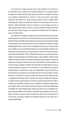 A los procesos sociales que dan vida a este remolino en el siglo XX y
lo mantienen en un estado de conversión perpetua se los agrupó bajo el
concepto de modernización. Estos procesos histórico mundiales provocan
una variedad sorprendente de visiones e ideas que tienen como finali-
dad hacer del hombre y la mujer tanto los sujetos como los objetos de la
modernización, darles el poder para cambiar el mundo que los está cam-
biando a ellos, permitirles entrar al remolino y que lo hagan suyo. En el
siglo pasado, estas visiones y valores se unieron libremente bajo el nombre
de modernismo. Este ensayo es un estudio de la dialéctica de la moderniza-
ción y el modernismo.
	   A la espera de un asidero en algo tan vasto como la historia de la moder-
nidad, la dividí en tres fases. En la primera de ellas, la que va de principios del
siglo XVI a fines del XVIII aproximadamente, la gente apenas experimentaba
la vida moderna; no entendía qué era lo que los afectaba. Andaban a tientas,
desesperadamente, en busca de un vocabulario; tenían poca o ninguna idea
de un público o una comunidad modernos, con el que podían compartir sus
desgracias y sus esperanzas. La segunda fase se inicia con la gran ola revolu-
cionaria de la década de 1790. La Revolución Francesa y sus reverberaciones
trajeron consigo, abrupta y dramáticamente, un gran público moderno. Este
público comparte la vida de una época revolucionaria que genera trastornos
explosivos en todas las dimensiones de la vida personal, social y política. Al
mismo tiempo, el público moderno del siglo XIX recuerda todavía cómo es
la vida espiritual y material en un mundo que no es moderno. Las ideas de
modernización y modernismo surgen y se desarrollan a partir de esta dico-
tomía interna, esa sensación que proviene de vivir en dos mundos al mismo
tiempo. En el siglo XX, la tercera y última fase, el proceso de modernización
se expande para abarcar todo el mundo, y la cultura mundial del modernis-
mo logra triunfos espectaculares en el arte y el pensamiento. Por otro lado, a
medida que el público moderno crece, se divide en multitud de fragmentos
que hablan idiomas extraordinariamente privados; la idea de modernidad,
concebida de modo fragmentario, pierde gran parte de su vitalidad, reso-
nancia y profundidad, y mucho de su capacidad para organizar y dar un sen-
tido a la vida de la gente. Como consecuencia, ahora nos encontramos en
el centro de una época moderna que perdió contacto con las raíces de su
propia modernidad.




                                                              Sólo uso con fines educativos   139
 