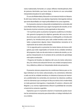 narias tradicionales, formando un cuerpo reflexivo interdisciplinario, libre
     de posturas doctrinales, que busca situar al alumno en una comunidad
     interpretativa basada en la razón dialógica.
     	       El curso de Modernidad y Educación es la instancia inicial en el desarro-
     llo del marco teórico. Este curso plantea importantes interrogantes teóricas
     que serán desarrolladas con mayor profundidad en los cursos siguientes.
     	       En el presente volumen se desarrolla la totalidad de los contenidos del
     curso Modernidad y Educación que, según el programa de estudios, se rea-
     liza durante el primer semestre y está organizado en dos partes:
             • En la primera parte se presenta el programa académico; la introduc-
             ción general al programa; los objetivos generales del curso; las intro-
             ducciones para cada unidad temática y la bibliografía. La introducción
             general y las introducciones para cada unidad temática están orien-
             tados a proporcionar algunas claves interpretativas necesarias en la
             exploración de los textos seleccionados.
             • En la segunda parte se presentan los textos básicos de lectura obli-
             gatoria, que están organizados en función de las unidades temáticas
             del programa. Cada uno de estos textos es materia de estudio y su res-
             pectiva interpretación en el contexto de los controles de aprendizaje
             está sujeta a evaluación.
             • Programa de Estudios, los objetivos del curso, los textos selecciona-
             dos y los criterios de evaluación forman una unidad conceptual, temá-
             tica y didáctica y deben ser interpretados desde esta perspectiva.


     	       El presente volumen proporciona las condiciones básicas para un tra-
     bajo individual con los textos seleccionados y los comentarios referentes
     a cada una de las unidades temáticas; no obstante, el proceso de interiori-
     zar y problematizar los contenidos, de reconstruir las relaciones analíticas
     entre los elementos que constituyen el discurso teórico de la modernidad,
     sin duda generará interrogantes e inquietudes. El carácter a distancia del
     Magíster y sus normas reglamentarias ofrecen la posibilidad de consultas
     a través de los contactos sugeridos.
     	       Esperamos que en el presente volumen el maestrante pueda encon-
     trar las orientaciones necesarias para desarrollar un trabajo individual críti-
     co y creativo.




14       Modernidad y Educación
 