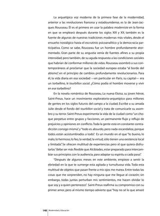 La arquetípica voz moderna de la primera fase de la modernidad,
      anterior a las revoluciones francesa y estadounidense, es la de Jean-Jac-
      ques Rousseau. Él es el primero en usar la palabra moderniste en la forma
      en que se empleará después durante los siglos XIX y XX; también es la
      fuente de algunas de nuestras tradiciones modernas más vitales, desde el
      ensueño nostálgico hasta el escrutinio psicoanalítico y la democracia par-
      ticipativa. Como se sabe, Rousseau fue un hombre profundamente ator-
      mentado. Gran parte de su angustia venía de fuentes afines a su propia
      intensidad; pero también, de su aguda respuesta a las condiciones sociales
      que habrían de conformar millones de vidas. Rousseau asombró a sus con-
      temporáneos al proclamar que la sociedad europea estaba “al borde del
      abismo” en el principio de cambios profundamente revolucionarios. Para
            ,
      él, la vida diaria en esa sociedad —en particular en París, su capital— era
      un torbellino, le tourbillon social. ¿Cómo podía el hombre moverse y vivir
      en ese torbellino?
      	        En la novela romántica de Rousseau, La nueva Eloisa, su joven héroe,
      Saint-Preux, hace un movimiento exploratorio-arquetípico para millones
      de gentes en los siglos futuros del campo a la ciudad. Escribe a su amada
      Julie desde el fondo del tourbillon social y trata de comunicarle su asom-
      bro y su terror. Saint-Preux experimenta la vida de la ciudad como “un cho-
      que perpetuo entre grupos y facciones, un permanente flujo y reflujo de
      prejuicios y opiniones en conflicto. Toda la gente está en constante contra-
      dicción consigo misma” y “todo es absurdo, pero nada escandaliza, porque
                           ,
      todos están acostumbrados a todo” Es un mundo en el que “lo bueno, lo
                                      .
      malo, lo hermoso, lo feo, la verdad, la virtud, sólo tienen una existencia local
      y limitada” Se ofrecen multitud de experiencias pero el que quiera disfru-
                .
      tarlas “debe ser más flexible que Alcibíades, estar preparado para intercam-
      biar sus principios con la audiencia, para adaptar su espíritu a cada paso”
                                                                                .
      	        “Después de algunos meses en este ambiente, empiezo a sentir la
      ebriedad en la que te sumerge esta agitada y tumultuosa vida. Toda esta
      multitud de objetos que pasan frente a mis ojos me marea. Entre todas las
      cosas que me sorprenden, no hay ninguna que me llegue al corazón; sin
      embargo, todas juntas perturban mis sentimientos, me hacen olvidar lo
      que soy y a quien pertenezco” Saint-Preux reafirma su compromiso con su
                                  .
      primer amor, pero al mismo tiempo advierte que “hoy no sé lo que amaré




140       Modernidad y Educación
 