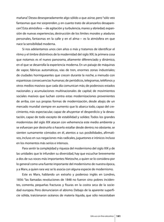 mañana” Desea desesperadamente algo sólido a que asirse, pero “sólo veo
      .
fantasmas que me sorprenden, y en cuanto trato de alcanzarlos desapare-
cen” Esta atmósfera —de agitación y turbulencia, mareo y ebriedad, expan-
   .
sión de nuevas experiencias, destrucción de los límites morales y ataduras
personales, fantasmas en la calle y en el alma— es la atmósfera en que
nace la sensibilidad moderna.
	   Si nos adelantamos unos cien años o más y tratamos de identificar el
ritmo y el timbre distintivos de la modernidad del siglo XIX, la primera cosa
que notamos es el nuevo panorama, altamente diferenciado y dinámico,
en el que se desarrolla la experiencia moderna. En un paisaje de máquinas
de vapor, fábricas automáticas, vías de tren, enormes zonas industriales;
de ciudades hormigueantes que crecen durante la noche, a menudo con
espantosas consecuencias humanas; de periódicos, telegramas, teléfonos y
otros medios masivos que cada día comunican más; de poderosos estados
nacionales y acumulaciones multinacionales de capital; de movimientos
sociales masivos que luchan contra estas modernizaciones provenientes
de arriba, con sus propias formas de modernización, desde abajo; de un
mercado mundial siempre en aumento que lo abarca todo, capaz del cre-
cimiento, más espectacular, capaz de ahuyentar el desperdicio y la devas-
tación, capaz de todo excepto de estabilidad y solidez. Todos los grandes
modernistas del siglo XIX atacan con vehemencia este medio ambiente y
se esfuerzan por destruirlo o hacerlo estallar desde dentro; no obstante, se
sienten sumamente cómodos en él, atentos a sus posibilidades, afirmati-
vos, incluso en sus negaciones más radicales, juguetones e irónicos incluso
en los momentos más serios e intensos.
	   Para sentir la complejidad y riqueza del modernismo del siglo XIX y de
las unidades que le infunden su diversidad, hay que escuchar brevemente
a dos de sus voces más importantes: Nietzsche, a quien se lo considera por
lo general como una fuente importante del modernismo de nuestra época,
y a Marx, a quien rara vez se lo asocia con alguna especie de modernismo.
	   Este es Marx, hablando un extraño y poderoso inglés en Londres,
1856: “las llamadas revoluciones de 1848 no fueron sino pobres inciden-
tes, comenta, pequeñas fracturas y fisuras en la costra seca de la socie-
dad europea. Pero denunciaron el abismo. Debajo de la aparente superfi-
cie sólida, traicionaron océanos de materia líquida, que sólo necesitaban




                                                         Sólo uso con fines educativos   141
 