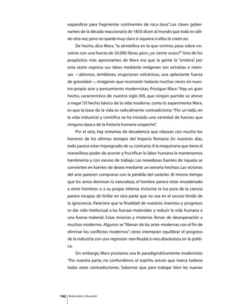 expandirse para fragmentar continentes de roca dura” Las clases gober-
                                                         .
      nantes de la década reaccionaria de 1850 dicen al mundo que todo es sóli-
      do otra vez; pero no queda muy claro si siquiera si ellos lo creen así.
      	        De hecho, dice Marx, “la atmósfera en la que vivimos pesa sobre no-
      sotros con una fuerza de 20.000 libras, pero ¿se siente acaso?” Uno de los
      propósitos más apremiantes de Marx era que la gente la “sintiera” por
                                                                      ,
      esta razón expresa sus ideas mediante imágenes tan extrañas e inten-
      sas —abismos, temblores, erupciones volcánicas, una aplastante fuerza
      de gravedad—, imágenes que resonarán todavía muchas veces en nues-
      tro propio arte y pensamiento modernistas. Prosigue Marx: “Hay un gran
      hecho, característico de nuestro siglo XIX, que ningún partido se atreve
      a negar” El hecho básico de la vida moderna. como lo experimenta Marx,
             .
      es que la base de la vida es radicalmente contradictoria: “Por un lado, en
      la vida industrial y científica se ha iniciado una variedad de fuerzas que
      ninguna época de la historia humana sospechó”
                                                  .
      	        Por el otro, hay síntomas de decadencia que rebasan con mucho los
      horrores de los últimos tiempos del Imperio Romano. En nuestros días,
      todo parece estar impregnado de su contrario. A la maquinaria que tiene el
      maravilloso poder de acortar y fructificar la labor humana la mantenemos
      hambrienta y con exceso de trabajo. Las novedosas fuentes de riqueza se
      convierten en fuentes de deseo mediante un extraño hechizo. Las victorias
      del arte parecen comprarse con la pérdida del carácter. Al mismo tiempo
      que los amos dominan la naturaleza, el hombre parece estar encadenado
      a otros hombres o a su propia infamia. Inclusive la luz pura de la ciencia
      parece incapaz de brillar en otra parte que no sea en el oscuro fondo de
      la ignorancia. Pareciera que la finalidad de nuestros inventos y progresos
      es dar vida intelectual a las fuerzas materiales y reducir la vida humana a
      una fuerza material. Estas miserias y misterios llenan de desesperación a
      muchos modernos. Algunos se “liberan de las artes modernas con el fin de
      eliminar los conflictos modernos”; otros intentarán equilibrar el progreso
      de la industria con una regresión neo-feudal o neo-absolutista en la políti-
      ca.
      	        Sin embargo, Marx proclama una fe paradigmáticamente modernista:
      “Por nuestra parte, no confundimos el espíritu astuto que marca todavía
      todas estas contradicciones. Sabemos que para trabajar bien las nuevas




142       Modernidad y Educación
 