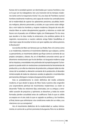 fuerzas de la sociedad quieren ser dominadas por nuevos hombres y eso
es lo que son los trabajadores. Son una invención de los tiempos moder-
nos tanto como la maquinaria misma” Así, una clase de “hombres nuevos”
                                  .                                  ,
hombres totalmente modernos, será capaz de resolver las contradicciones
de la modernidad, de superar las aplastantes presiones, sacudidas, hechi-
zos malignos, abismos personales y sociales, en cuyo centro están obliga-
dos a vivir todos los hombres y mujeres modernos. Después de esta afir-
mación Marx se vuelve abruptamente juguetón y relaciona su visión del
futuro con el pasado, con el folklore inglés, con Shakespeare: “En los sinos
que aturden a la clase media, la aristocracia y los profetas pobres de la
regresión, reconocemos a nuestro valiente amigo Robin Goodfellow, el
viejo topo capaz de escarbar la tierra con gran rapidez, ese valioso pionero,
la Revolución”
             .
	   Los escritos de Marx son famosos por sus finales. Pero si lo vemos como
a un modernista, notaremos el movimiento dialéctico que subyace y anima
su pensamiento, un movimiento abierto que fluye contra la corriente de sus
propios conceptos y deseos. Así, en el Manifiesto comunista vemos que el
dinamismo revolucionario que ha de derribar a la burguesía moderna surge
de los impulsos y necesidades más profundos de la propia burguesía:“La bur-
guesía no puede existir sin revolucionar constantemente las herramientas de
producción, y con ellas las relaciones de producción, y después todas las rela-
ciones de la sociedad. La alteración constante de la producción, el desorden
ininterrumpido de todas las relaciones sociales, la agitación e incertidumbre
permanentes, distinguen a la época burguesa de las anteriores”
                                                             .
	   Esta es probablemente la visión definitiva del medio ambiente
moderno, el que desde la época de Marx hasta nuestros días engendró
una sorprendente plenitud de movimientos modernistas. La visión se
desarrolla: “Todas las relaciones fijas, estancadas, con su antigua y vene-
rable sucesión de prejuicios y opiniones, se desechan, y todas las recién
formadas pierden actualidad antes de codificarse. Todo lo que es sólido
se evapora en el aire, todo lo que es sagrado se profana, y los hombres,
al final, tienen que enfrentarse a las condiciones reales de sus vidas y sus
relaciones con sus semejantes”
                             .
	   Así, el movimiento dialéctico de la modernidad se vuelve, irónica-
mente, en contra de su primer promotor, la burguesía. Pero no se detiene




                                                           Sólo uso con fines educativos   143
 