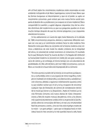 ahí: al final, todos los movimientos modernos están encerrados en este
      ambiente incluyendo el de Marx. Supongamos, como lo hace Marx, que
      las formas burguesas se descomponen y que en el poder se agita un
      movimiento comunista: ¿qué evitará que esta nueva forma social com-
      parta el destino de su predecesor y se evapore en el aire moderno? Marx
      comprendió la cuestión y sugirió algunas respuestas. Una de las virtu-
      des distintivas del modernismo es que sus preguntas quedan en el aire
      mucho tiempo después de que las mismas preguntas y sus respuestas
      abandonan la escena.
      	        Si nos adelantamos un cuarto de siglo, hasta Nietzsche, en la década
      de 1880, encontraremos prejuicios, alianzas y esperanzas diferentes aun-
      que con una voz y un sentimiento similares hacia la vida moderna. Para
      Nietzsche como para Marx, las corrientes de la historia moderna eran iró-
      nicas y dialécticas: de este modo los ideales cristianos de la integridad
      del alma y la voluntad de verdad reventaron al cristianismo. El resultado
      fue lo que Nietzsche llamó “la muerte de Dios” y “la llegada del nihilismo”
                                                                                .
      La humanidad moderna se encontró en medio de una gran ausencia, un
      vacío de valores y, sin embargo, al mismo tiempo con una abundancia de
      posibilidades. En Más allá del bien y del mal (1882) encontramos, como en
      Marx, un mundo en el que todo está impregnado de su contrario:


               “En estos puntos cruciales de la, historia, se encuentran yuxtapues-
               tos y confundidos entre sí una especie de ritmo magnífico, múlti-
               ple en rivalidad con el desarrollo, y una destrucción y autodestruc-
               ción enormes, debidas a egoísmos violentamente opuestos entre
               sí, que estallan, luchan por el sol y la luz, incapaces de encontrar
               cualquier tipo de limitación, de control, de consideración dentro
               de la moral que tienen a su disposición... Nada sin ‘motivos’, ya no
               más fórmulas comunes; una nueva alianza de malas interpreta-
               ciones y falta de respeto mutuos; decadencia, vicios y los deseos
               más supremos burdamente unidos entre sí, el genio de la raza flu-
               yendo sobre las cornucopias del bien y el mal; una simultaneidad
               fatal de primavera y otoño... Una vez más está el peligro madre de
               la moral —un gran peligro— pero que se desplaza hacia el indi-
               viduo, hacia lo más cercano y lo más querido, hacia la calle, hacia




144       Modernidad y Educación
 