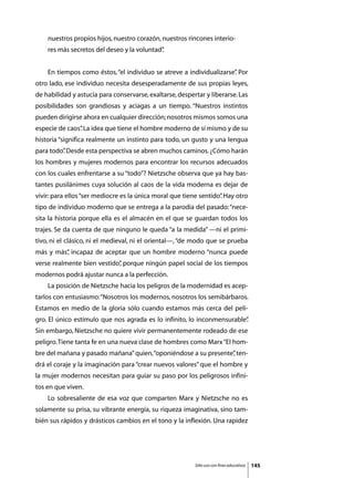 nuestros propios hijos, nuestro corazón, nuestros rincones interio-
    res más secretos del deseo y la voluntad”
                                            .


	   En tiempos como éstos, “el individuo se atreve a individualizarse” Por
                                                                     .
otro lado, ese individuo necesita desesperadamente de sus propias leyes,
de habilidad y astucia para conservarse, exaltarse, despertar y liberarse. Las
posibilidades son grandiosas y aciagas a un tiempo. “Nuestros instintos
pueden dirigirse ahora en cualquier dirección; nosotros mismos somos una
especie de caos” La idea que tiene el hombre moderno de sí mismo y de su
               .
historia “significa realmente un instinto para todo, un gusto y una lengua
para todo” Desde esta perspectiva se abren muchos caminos. ¿Cómo harán
         .
los hombres y mujeres modernos para encontrar los recursos adecuados
con los cuales enfrentarse a su “todo”? Nietzsche observa que ya hay bas-
tantes pusilánimes cuya solución al caos de la vida moderna es dejar de
vivir: para ellos “ser mediocre es la única moral que tiene sentido” Hay otro
                                                                   .
tipo de individuo moderno que se entrega a la parodia del pasado: “nece-
sita la historia porque ella es el almacén en el que se guardan todos los
trajes. Se da cuenta de que ninguno le queda “a la medida” —ni el primi-
tivo, ni el clásico, ni el medieval, ni el oriental—, “de modo que se prueba
más y más” incapaz de aceptar que un hombre moderno “nunca puede
         ,
verse realmente bien vestido” porque ningún papel social de los tiempos
                            ,
modernos podrá ajustar nunca a la perfección.
	   La posición de Nietzsche hacia los peligros de la modernidad es acep-
tarlos con entusiasmo: “Nosotros los modernos, nosotros los semibárbaros.
Estamos en medio de la gloria sólo cuando estamos más cerca del peli-
gro. El único estímulo que nos agrada es lo infinito, lo inconmensurable”
                                                                        .
Sin embargo, Nietzsche no quiere vivir permanentemente rodeado de ese
peligro. Tiene tanta fe en una nueva clase de hombres como Marx “El hom-
bre del mañana y pasado mañana” quien, “oponiéndose a su presente” ten-
                                                                 ,
drá el coraje y la imaginación para “crear nuevos valores” que el hombre y
la mujer modernos necesitan para guiar su paso por los peligrosos infini-
tos en que viven.
	   Lo sobresaliente de esa voz que comparten Marx y Nietzsche no es
solamente su prisa, su vibrante energía, su riqueza imaginativa, sino tam-
bién sus rápidos y drásticos cambios en el tono y la inflexión. Una rapidez




                                                          Sólo uso con fines educativos   145
 